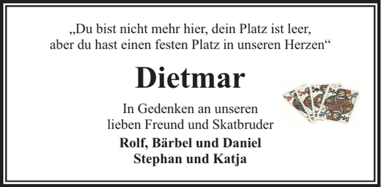 <p>„Du bist nicht mehr hier, dein Platz ist leer,<br />aber du hast einen festen Platz in unseren Herzen“</p><p>Dietmar<br />In Gedenken an unseren<br />lieben Freund und Skatbruder<br />Rolf, Bärbel und Daniel<br />Stephan und Katja</p>