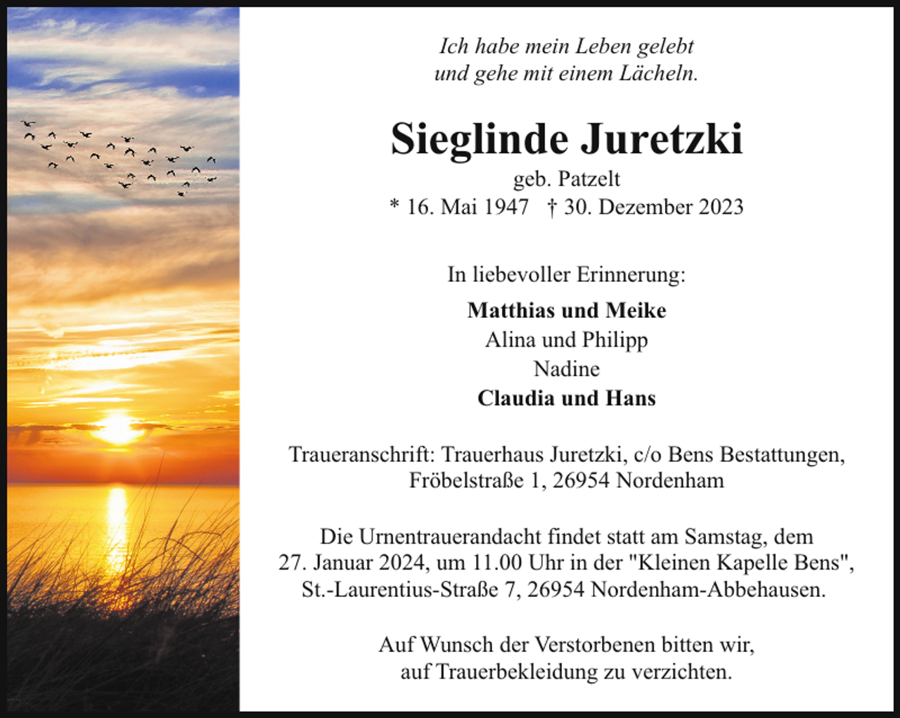 <p>Ich habe mein Leben gelebt<br />und gehe mit einem Lächeln.</p><p>Sieglinde Juretzki</p><p>geb. Patzelt<br />* 16. Mai 1947 † 30. Dezember 2023<br />In liebevoller Erinnerung:<br />Matthias und Meike<br />Alina und Philipp<br />Nadine<br />Claudia und Hans<br />Traueranschrift: Trauerhaus Juretzki, c/o Bens Bestattungen,<br />Fröbelstraße 1, 26954 Nordenham<br />Die Urnentrauerandacht findet statt am Samstag, dem<br />27. Januar 2024, um 11.00 Uhr in der "Kleinen Kapelle Bens",<br />St.-Laurentius-Straße 7, 26954 Nordenham-Abbehausen.<br />Auf Wunsch der Verstorbenen bitten wir,<br />auf Trauerbekleidung zu verzichten.</p>