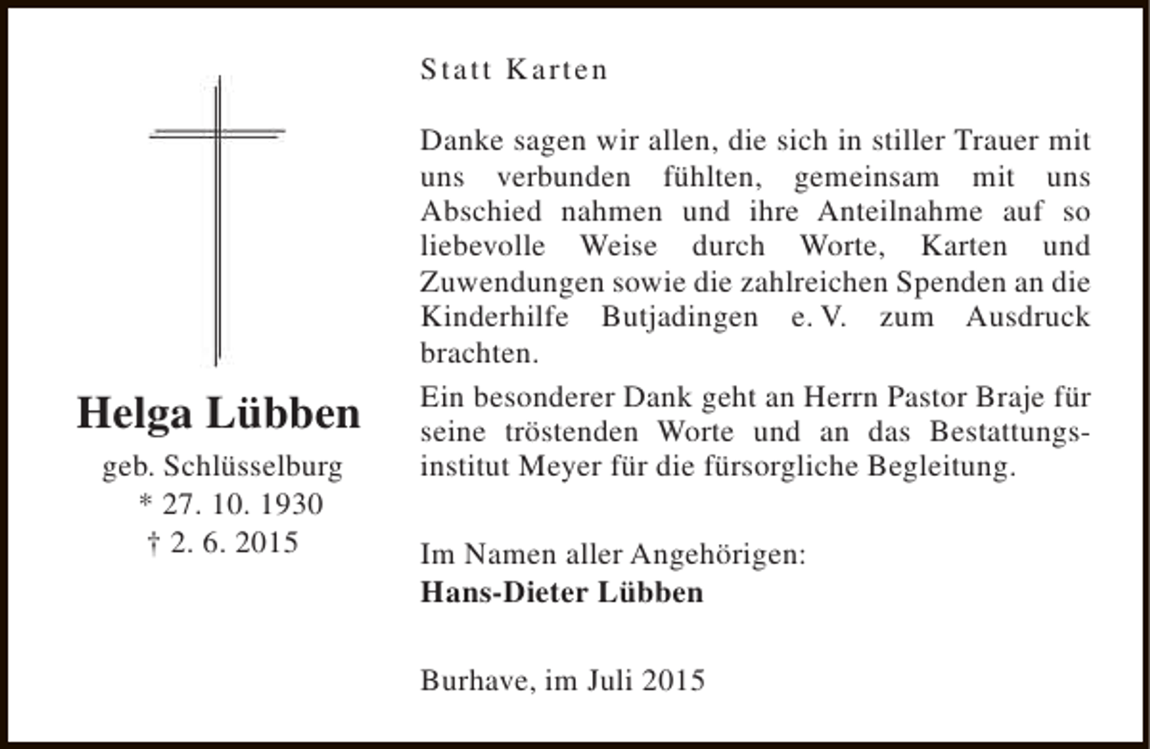 <p>Statt Karten</p><p>Helga Lübben<br />geb. Schlüsselburg<br />* 27. 10. 1930<br />† 2. 6. 2015</p><p>Danke sagen wir allen, die sich in stiller Trauer mit<br />uns verbunden fühlten, gemeinsam mit uns<br />Abschied nahmen und ihre Anteilnahme auf so<br />liebevolle Weise durch Worte, Karten und<br />Zuwendungen sowie die zahlreichen Spenden an die<br />Kinderhilfe Butjadingen e. V. zum Ausdruck<br />brachten.<br />Ein besonderer Dank geht an Herrn Pastor Braje für<br />seine tröstenden Worte und an das Bestattungsinstitut Meyer für die fürsorgliche Begleitung.<br />Im Namen aller Angehörigen:<br />Hans-Dieter Lübben<br />Burhave, im Juli 2015</p>