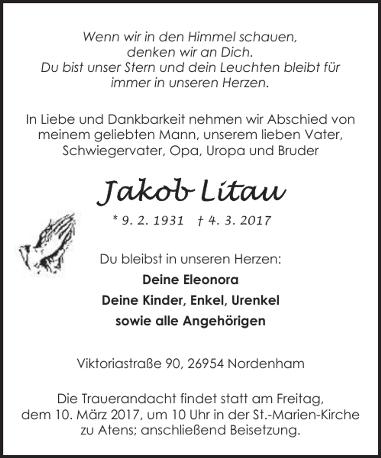 <p>Wenn wir in den Himmel schauen,<br />denken wir an Dich.<br />Du bist unser Stern und dein Leuchten bleibt für<br />immer in unseren Herzen.<br />In Liebe und Dankbarkeit nehmen wir Abschied von<br />meinem geliebten Mann, unserem lieben Vater,<br />Schwiegervater, Opa, Uropa und Bruder</p><p>* 9. 2. 1931</p><p>† 4. 3. 2017</p><p>Du bleibst in unseren Herzen:<br />Deine Eleonora<br />Deine Kinder, Enkel, Urenkel<br />sowie alle Angehörigen<br />Viktoriastraße 90, 26954 Nordenham<br />Die Trauerandacht findet statt am Freitag,<br />dem 10. März 2017, um 10 Uhr in der St.-Marien-Kirche<br />zu Atens; anschließend Beisetzung.</p>