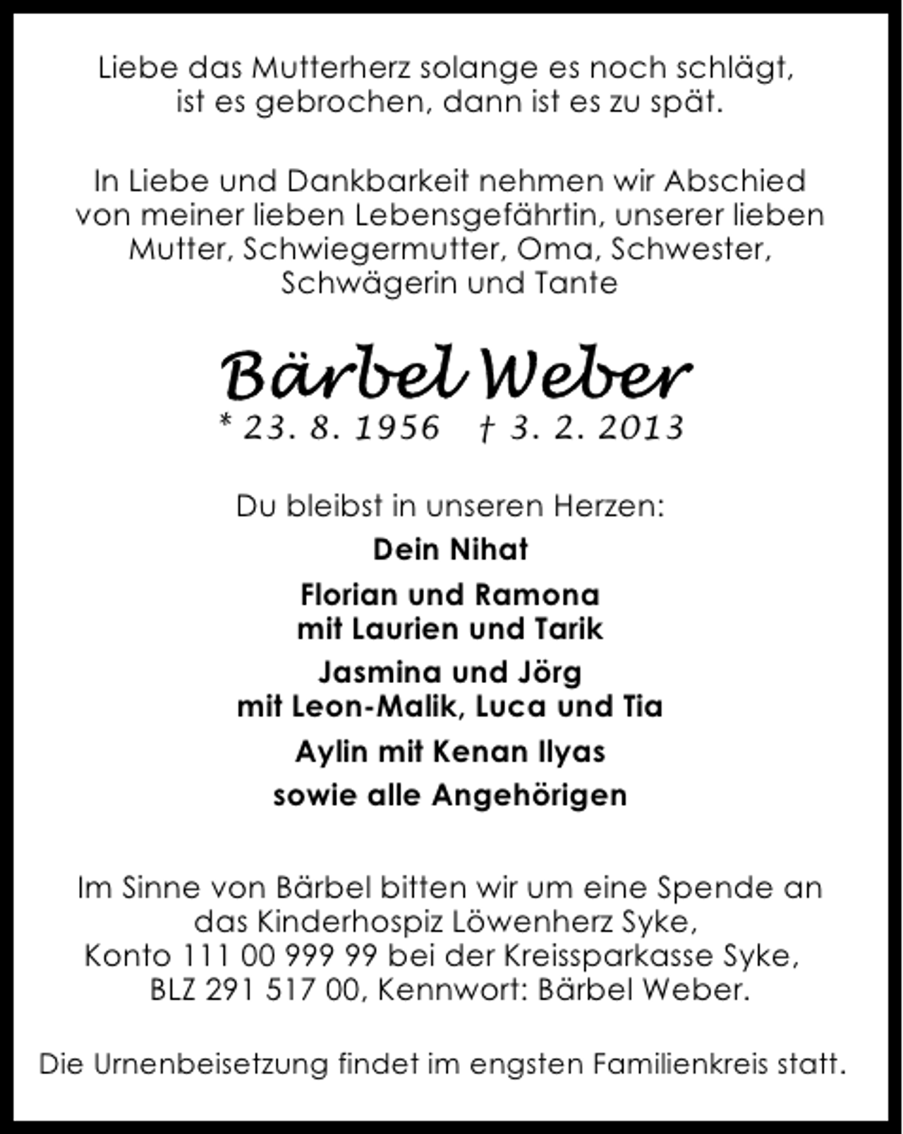 <p>Liebe das Mutterherz solange es noch schlägt,<br />ist es gebrochen, dann ist es zu spät.<br />In Liebe und Dankbarkeit nehmen wir Abschied<br />von meiner lieben Lebensgefährtin, unserer lieben<br />Mutter, Schwiegermutter, Oma, Schwester,<br />Schwägerin und Tante</p>
<p>* 23. 8. 1956</p>
<p>† 3. 2. 2013</p>
<p>Du bleibst in unseren Herzen:<br />Dein Nihat<br />Florian und Ramona<br />mit Laurien und Tarik<br />Jasmina und Jörg<br />mit Leon-Malik, Luca und Tia<br />Aylin mit Kenan Ilyas<br />sowie alle Angehörigen<br />Im Sinne von Bärbel bitten wir um eine Spende an<br />das Kinderhospiz Löwenherz Syke,<br />Konto 111 00 9 bei der Kreissparkasse Syke,<br />BLZ 291 517 00, Kennwort: Bärbel Weber.<br />Die Urnenbeisetzung findet im engsten Familienkreis statt.</p>