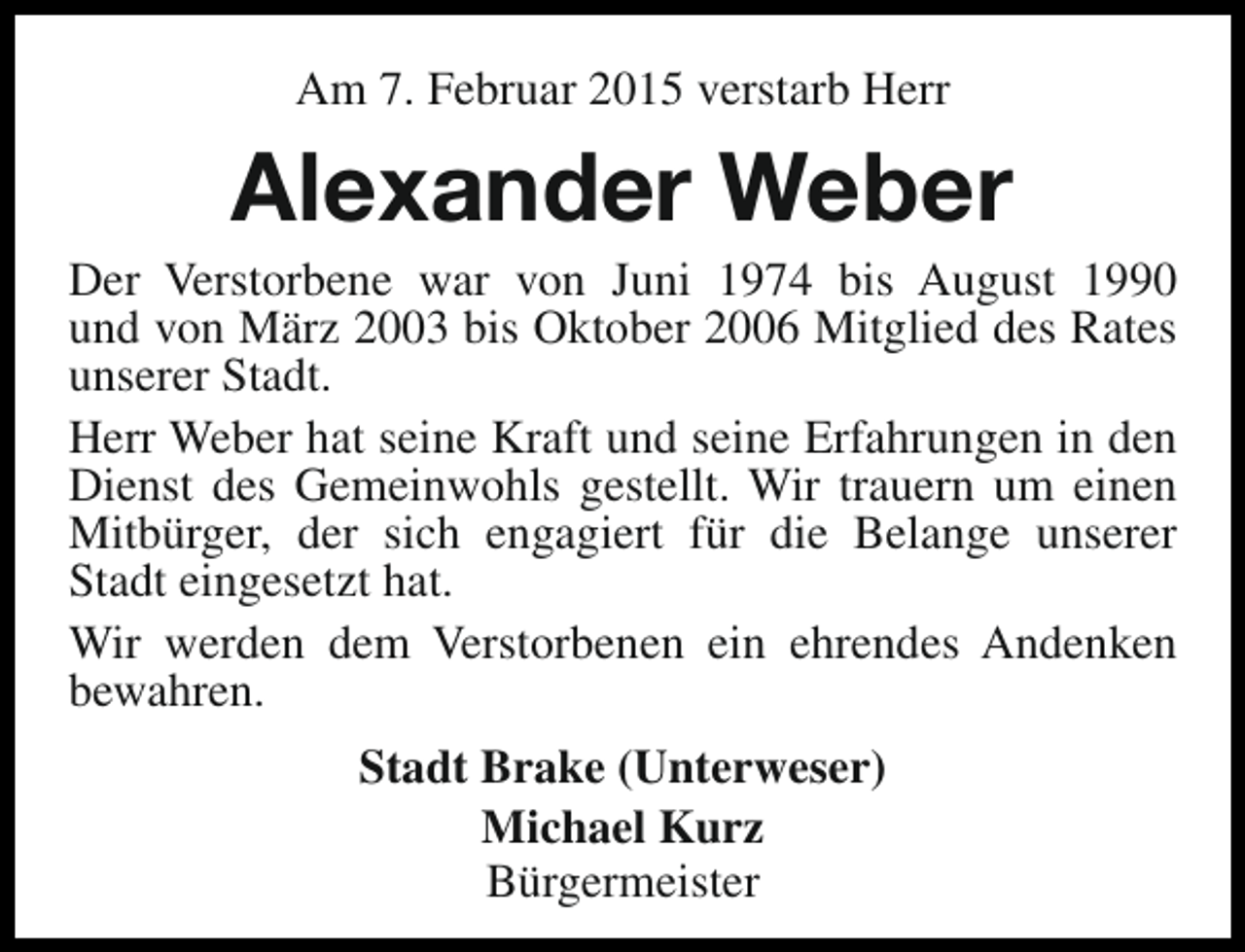 <p>Am 7. Februar 2015 verstarb Herr</p><p>Alexander Weber</p><p>Der Verstorbene war von Juni 1974 bis August 1990<br />und von März 2003 bis Oktober 2006 Mitglied des Rates<br />unserer Stadt.<br />Herr Weber hat seine Kraft und seine Erfahrungen in den<br />Dienst des Gemeinwohls gestellt. Wir trauern um einen<br />Mitbürger, der sich engagiert für die Belange unserer<br />Stadt eingesetzt hat.<br />Wir werden dem Verstorbenen ein ehrendes Andenken<br />bewahren.<br />Stadt Brake (Unterweser)<br />Michael Kurz<br />Bürgermeister</p>