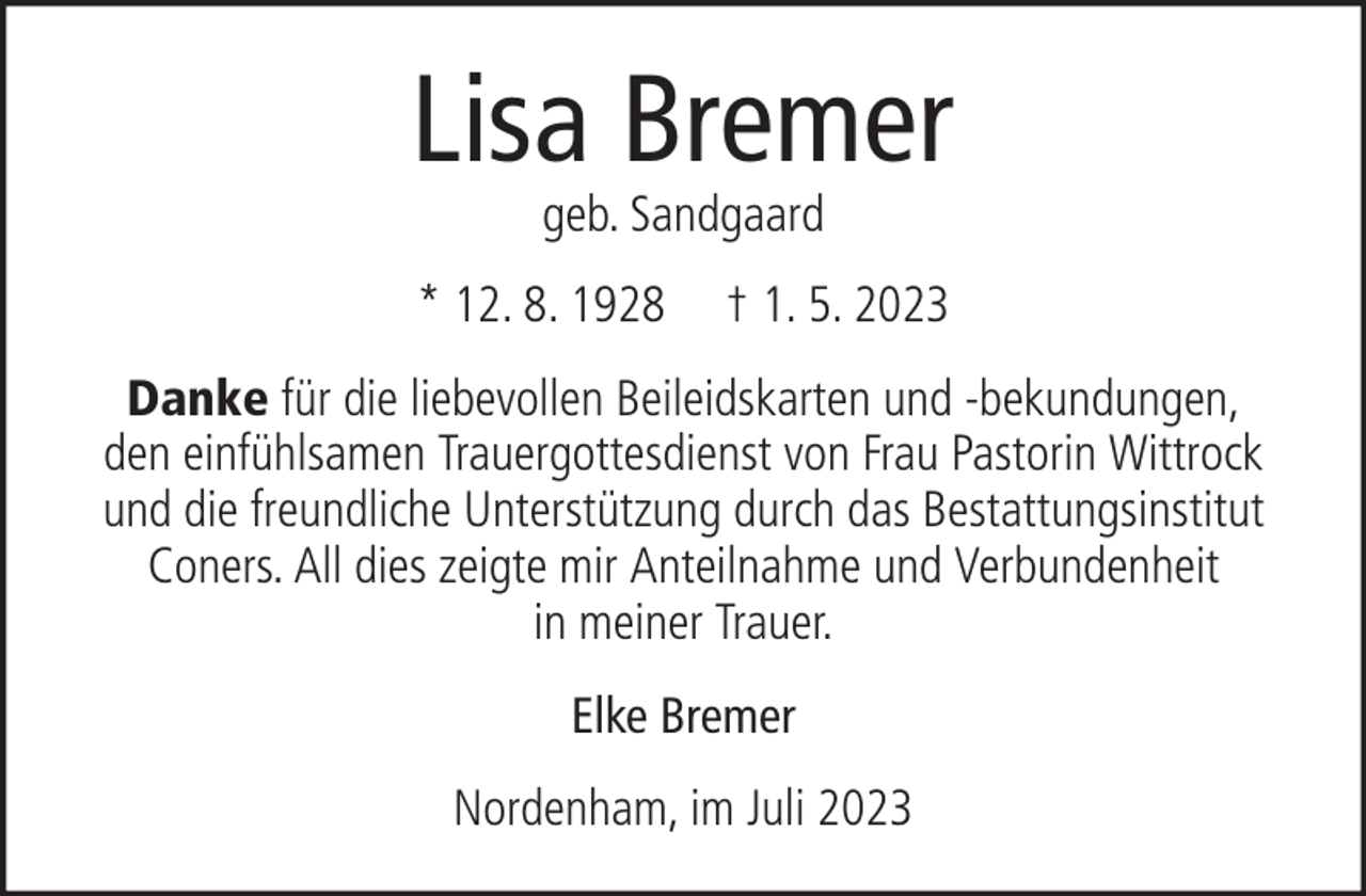 <p>Lisa Bremer<br />geb. Sandgaard</p><p>* 12. 8. 1928</p><p>† 1. 5. 2023</p><p>Danke für die liebevollen Beileidskarten und -bekundungen,<br />den einfühlsamen Trauergottesdienst von Frau Pastorin Wittrock<br />und die freundliche Unterstützung durch das Bestattungsinstitut<br />Coners. All dies zeigte mir Anteilnahme und Verbundenheit<br />in meiner Trauer.<br />Elke Bremer<br />Nordenham, im Juli 2023</p>