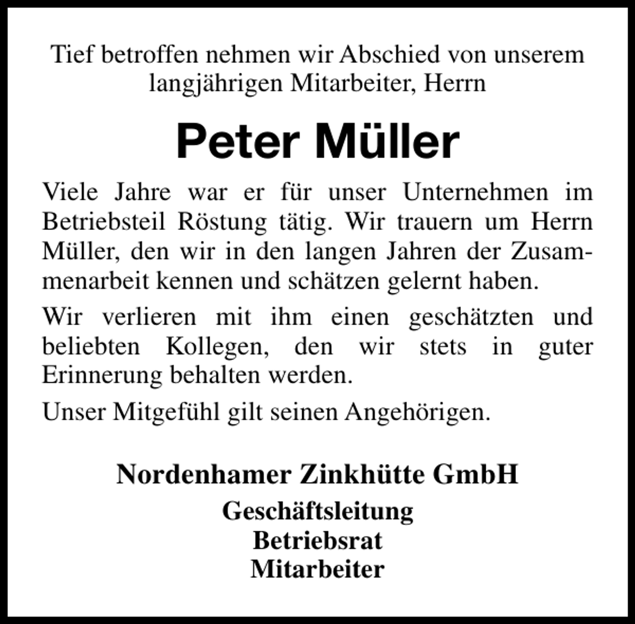<p>Tief betroffen nehmen wir Abschied von unserem<br />langjährigen Mitarbeiter, Herrn</p><p>Peter Müller<br />Viele Jahre war er für unser Unternehmen im<br />Betriebsteil Röstung tätig. Wir trauern um Herrn<br />Müller, den wir in den langen Jahren der Zusammenarbeit kennen und schätzen gelernt haben.<br />Wir verlieren mit ihm einen geschätzten und<br />beliebten Kollegen, den wir stets in guter<br />Erinnerung behalten werden.<br />Unser Mitgefühl gilt seinen Angehörigen.</p><p>Nordenhamer Zinkhütte GmbH<br />Geschäftsleitung<br />Betriebsrat<br />Mitarbeiter</p>
