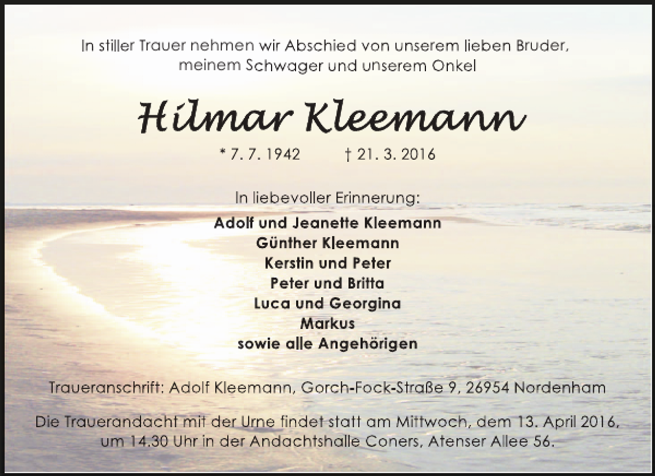 <p>In stiller Trauer nehmen wir Abschied von unserem lieben Bruder,<br />meinem Schwager und unserem Onkel</p><p>* 7. 7. 1942</p><p>† 21. 3. 2016</p><p>In liebevoller Erinnerung:<br />Adolf und Jeanette Kleemann<br />Günther Kleemann<br />Kerstin und Peter<br />Peter und Britta<br />Luca und Georgina<br />Markus<br />sowie alle Angehörigen<br />Traueranschrift: Adolf Kleemann, Gorch-Fock-Straße 9, 26954 Nordenham<br />Die Trauerandacht mit der Urne findet statt am Mittwoch, dem 13. April 2016,<br />um 14.30 Uhr in der Andachtshalle Coners, Atenser Allee 56.</p>