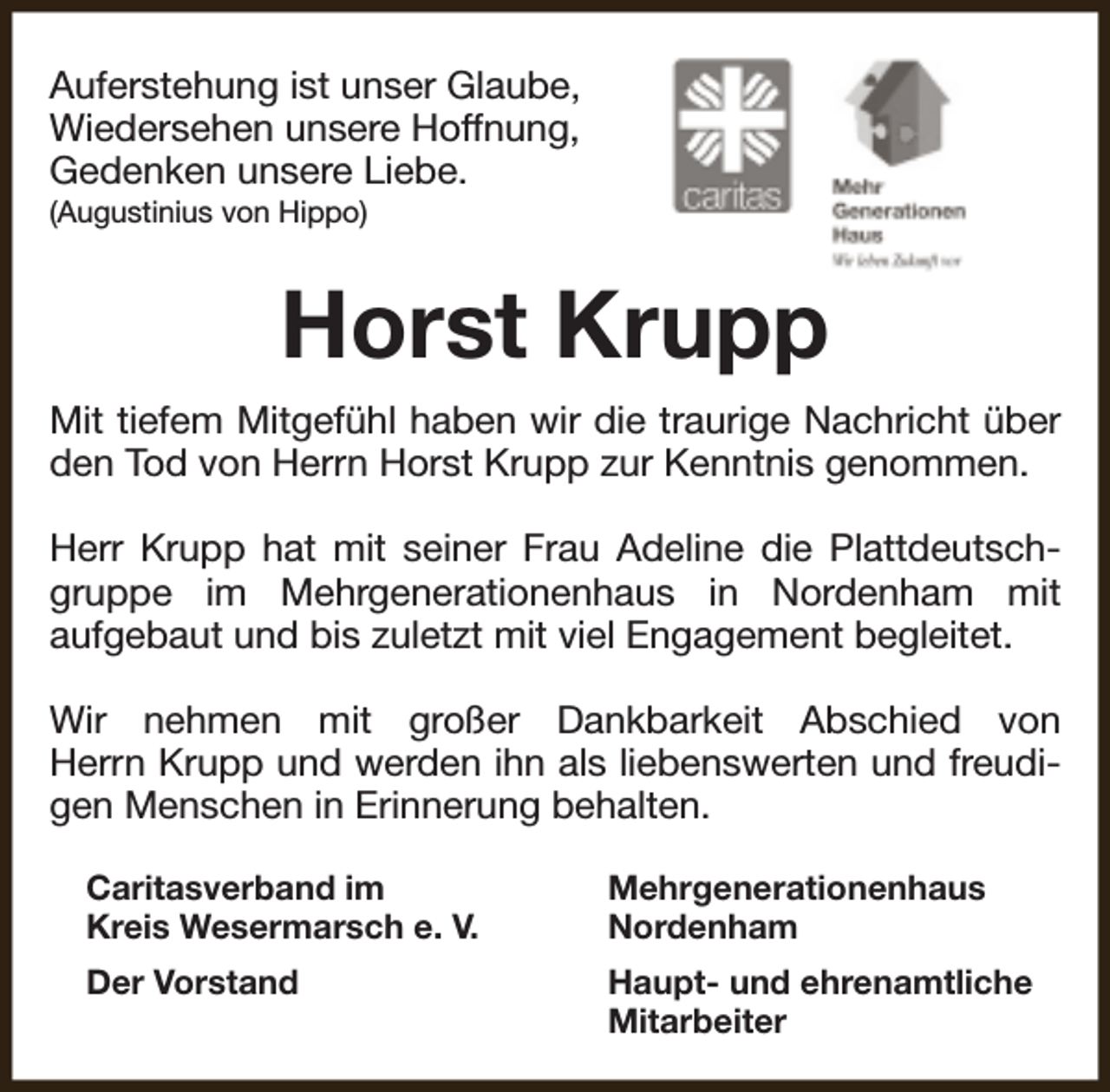 <p>Auferstehung ist unser Glaube,<br />Wiedersehen unsere Hoffnung,<br />Gedenken unsere Liebe.<br />(Augustinius von Hippo)</p><p>Horst Krupp<br />Mit tiefem Mitgefühl haben wir die traurige Nachricht über<br />den Tod von Herrn Horst Krupp zur Kenntnis genommen.<br />Herr Krupp hat mit seiner Frau Adeline die Plattdeutschgruppe im Mehrgenerationenhaus in Nordenham mit<br />aufgebaut und bis zuletzt mit viel Engagement begleitet.<br />Wir nehmen mit großer Dankbarkeit Abschied von<br />Herrn Krupp und werden ihn als liebenswerten und freudigen Menschen in Erinnerung behalten.<br />Caritasverband im<br />Kreis Wesermarsch e. V.</p><p>Mehrgenerationenhaus<br />Nordenham</p><p>Der Vorstand</p><p>Haupt- und ehrenamtliche<br />Mitarbeiter</p>