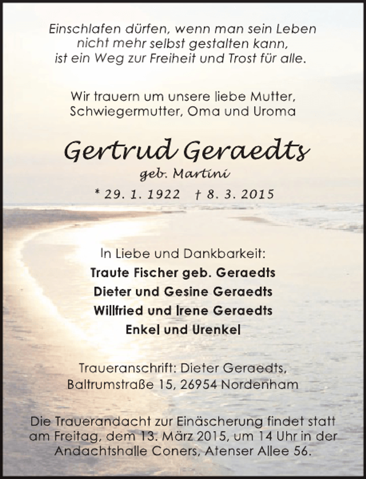 <p>Einschlafen dürfen, wenn man sein Leben<br />nicht mehr selbst gestalten kann,<br />ist ein Weg zur Freiheit und Trost für alle.<br />Wir trauern um unsere liebe Mutter,<br />Schwiegermutter, Oma und Uroma</p><p>Gert ud Geraedt<br />ert d eraedts<br />rtrud<br />r edt<br />geb<br />geb Martini<br />eb. ar in<br />rt ni</p><p>* 29. 1. 1922</p><p>† 8. 3. 2015</p><p>In Liebe und Dankbarkeit:<br />Traute Fischer geb. Geraedts<br />Dieter und Gesine Geraedts<br />Willfried und Irene Geraedts<br />Enkel und Urenkel<br />Traueranschriift: Dieter Geraedts,<br />h<br />t<br />d<br />Baltrumstraße 15, 26954 Nordenham<br />Die Trauerandacht zur Einäscherung findet statt<br />am Freitag, dem 13. März 2015, um 14 Uhr in der<br />Andachtshalle Coners, Atenser Allee 56.</p>