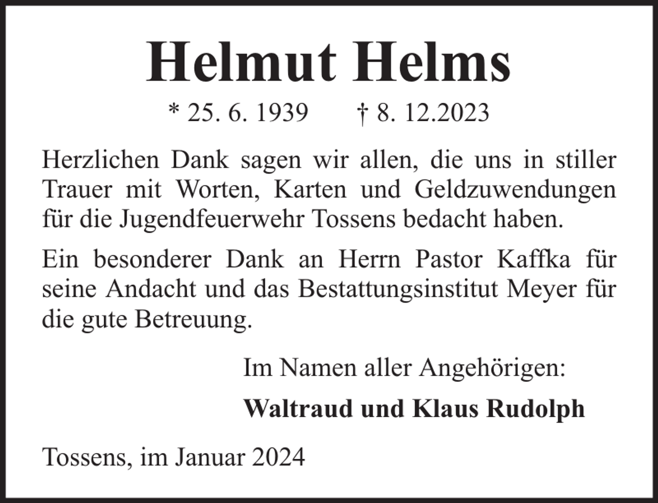<p>Helmut Helms<br />* 25. 6. 1939</p><p>† 8. 12.2023</p><p>Herzlichen Dank sagen wir allen, die uns in stiller<br />Trauer mit Worten, Karten und Geldzuwendungen<br />für die Jugendfeuerwehr Tossens bedacht haben.<br />Ein besonderer Dank an Herrn Pastor Kaffka für<br />seine Andacht und das Bestattungsinstitut Meyer für<br />die gute Betreuung.<br />Im Namen aller Angehörigen:<br />Waltraud und Klaus Rudolph<br />Tossens, im Januar 2024</p>