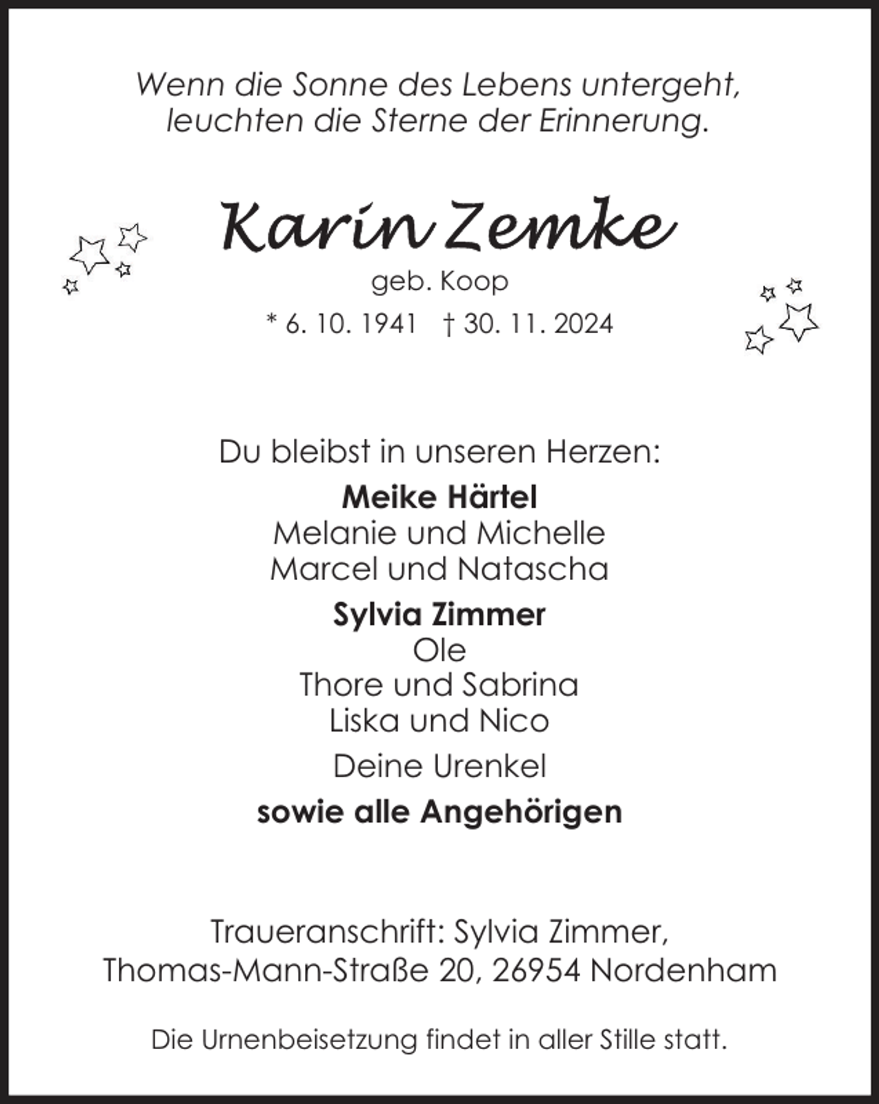 <p>Wenn die Sonne des Lebens untergeht,<br />leuchten die Sterne der Erinnerung.</p><p>geb. Koop<br />* 6. 10. 1941 † 30. 11. 2024</p><p>Du bleibst in unseren Herzen:<br />Meike Härtel<br />Melanie und Michelle<br />Marcel und Natascha<br />Sylvia Zimmer<br />Ole<br />Thore und Sabrina<br />Liska und Nico<br />Deine Urenkel<br />sowie alle Angehörigen<br />Traueranschrift: Sylvia Zimmer,<br />Thomas-Mann-Straße 20, 26954 Nordenham<br />Die Urnenbeisetzung findet in aller Stille statt.</p>