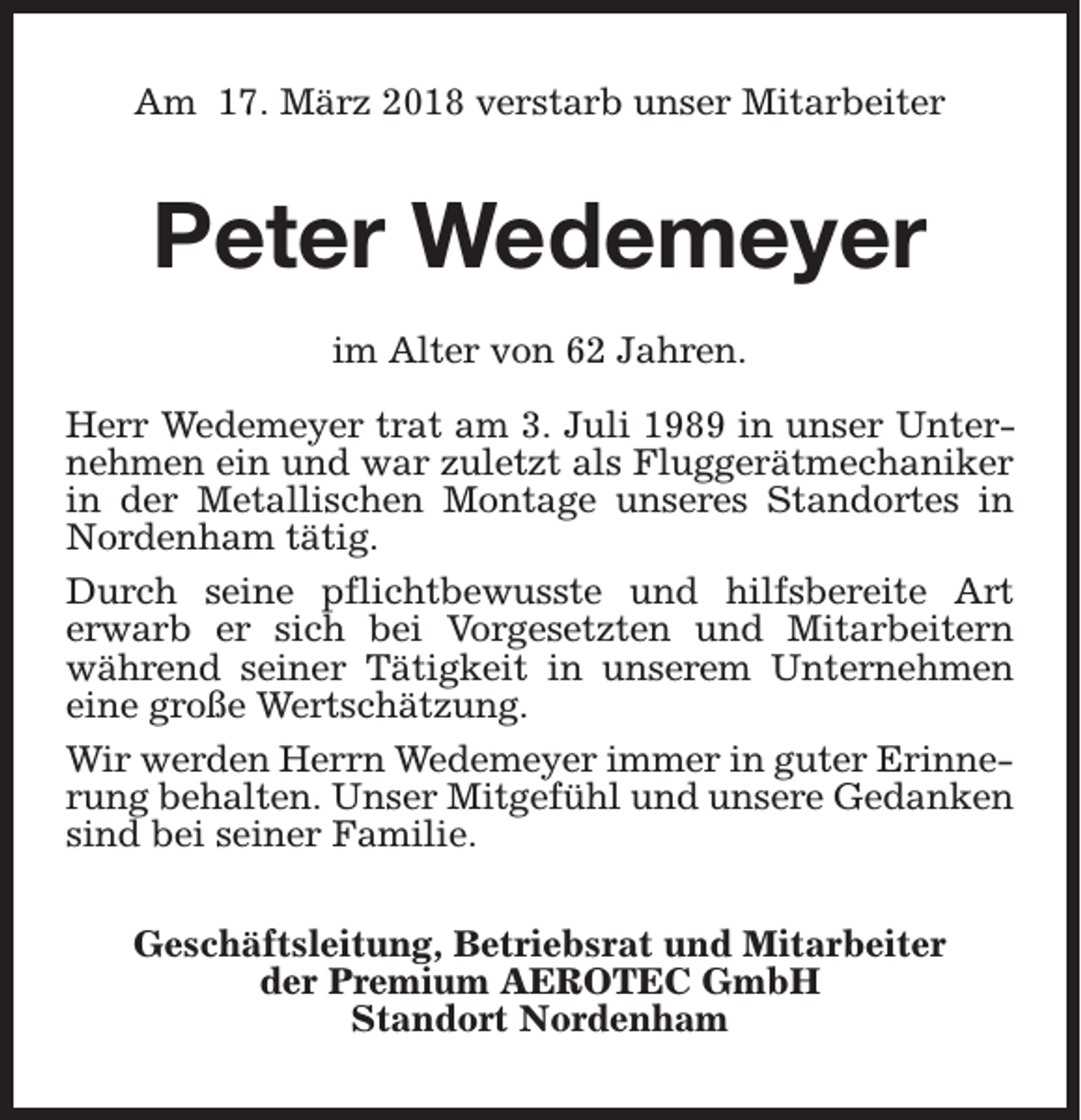 <p>Am 17. März 2018 verstarb unser Mitarbeiter</p><p>Peter Wedemeyer<br />im Alter von 62 Jahren.<br />Herr Wedemeyer trat am 3. Juli 1989 in unser Unternehmen ein und war zuletzt als Fluggerätmechaniker<br />in der Metallischen Montage unseres Standortes in<br />Nordenham tätig.<br />Durch seine pflichtbewusste und hilfsbereite Art<br />erwarb er sich bei Vorgesetzten und Mitarbeitern<br />während seiner Tätigkeit in unserem Unternehmen<br />eine große Wertschätzung.<br />Wir werden Herrn Wedemeyer immer in guter Erinnerung behalten. Unser Mitgefühl und unsere Gedanken<br />sind bei seiner Familie.<br />Geschäftsleitung, Betriebsrat und Mitarbeiter<br />der Premium AEROTEC GmbH<br />Standort Nordenham</p>