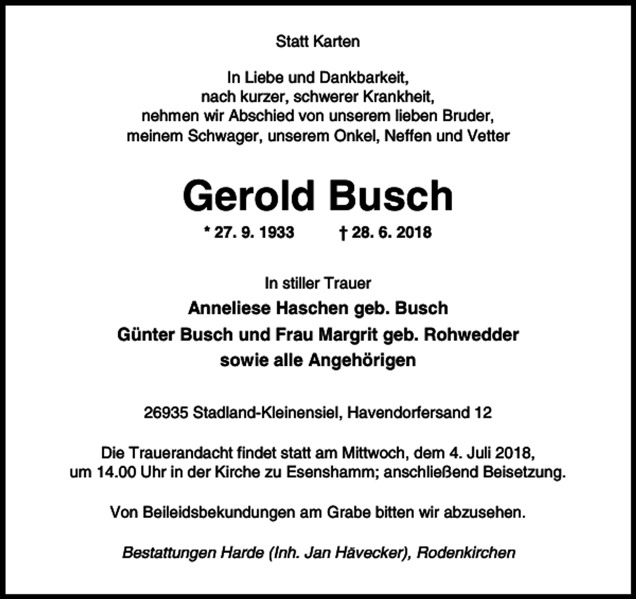 <p>Statt Karten<br />In Liebe und Dankbarkeit,<br />nach kurzer, schwerer Krankheit,<br />nehmen wir Abschied von unserem lieben Bruder,<br />meinem Schwager, unserem Onkel, Neffen und Vetter</p><p>Gerold Busch<br />* 27. 9. 1933</p><p>† 28. 6. 2018</p><p>In stiller Trauer</p><p>Anneliese Haschen geb. Busch<br />Günter Busch und Frau Margrit geb. Rohwedder<br />sowie alle Angehörigen<br />26935 Stadland-Kleinensiel, Havendorfersand 12<br />Die Trauerandacht findet statt am Mittwoch, dem 4. Juli 2018,<br />um 14.00 Uhr in der Kirche zu Esenshamm; anschließend Beisetzung.<br />Von Beileidsbekundungen am Grabe bitten wir abzusehen.<br />Bestattungen Harde (Inh. Jan Hävecker), Rodenkirchen</p>