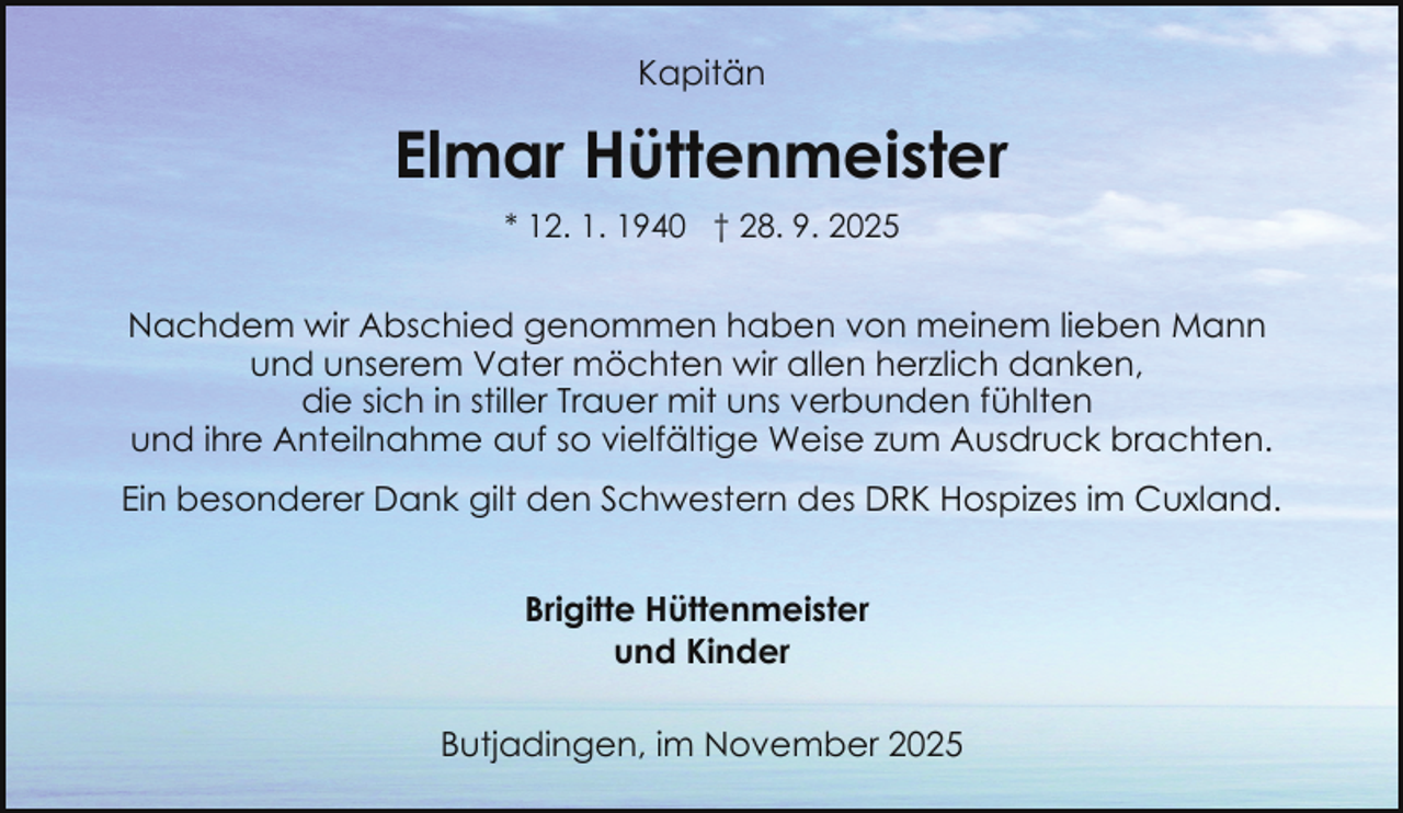 <p>Kapitän</p><p>Elmar Hüttenmeister<br />* 12. 1. 1940 † 28. 9. 2025</p><p>Nachdem wir Abschied genommen haben von meinem lieben Mann<br />und unserem Vater möchten wir allen herzlich danken,<br />die sich in stiller Trauer mit uns verbunden fühlten<br />und ihre Anteilnahme auf so vielfältige Weise zum Ausdruck brachten.<br />Ein besonderer Dank gilt den Schwestern des DRK Hospizes im Cuxland.<br />Brigitte Hüttenmeister<br />und Kinder<br />Butjadingen, im November 2025</p>