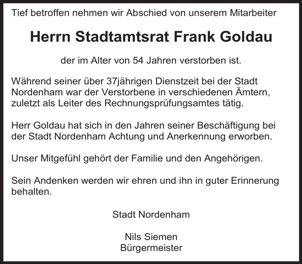 <p>Tief betroffen nehmen wir Abschied von unserem Mitarbeiter</p><p>Herrn Stadtamtsrat Frank Goldau<br />der im Alter von 54 Jahren verstorben ist.<br />Während seiner über 37jährigen Dienstzeit bei der Stadt<br />Nordenham war der Verstorbene in verschiedenen Ämtern,<br />zuletzt als Leiter des Rechnungsprüfungsamtes tätig.<br />Herr Goldau hat sich in den Jahren seiner Beschäftigung bei<br />der Stadt Nordenham Achtung und Anerkennung erworben.<br />Unser Mitgefühl gehört der Familie und den Angehörigen.<br />Sein Andenken werden wir ehren und ihn in guter Erinnerung<br />behalten.<br />Stadt Nordenham<br />Nils Siemen<br />Bürgermeister</p>