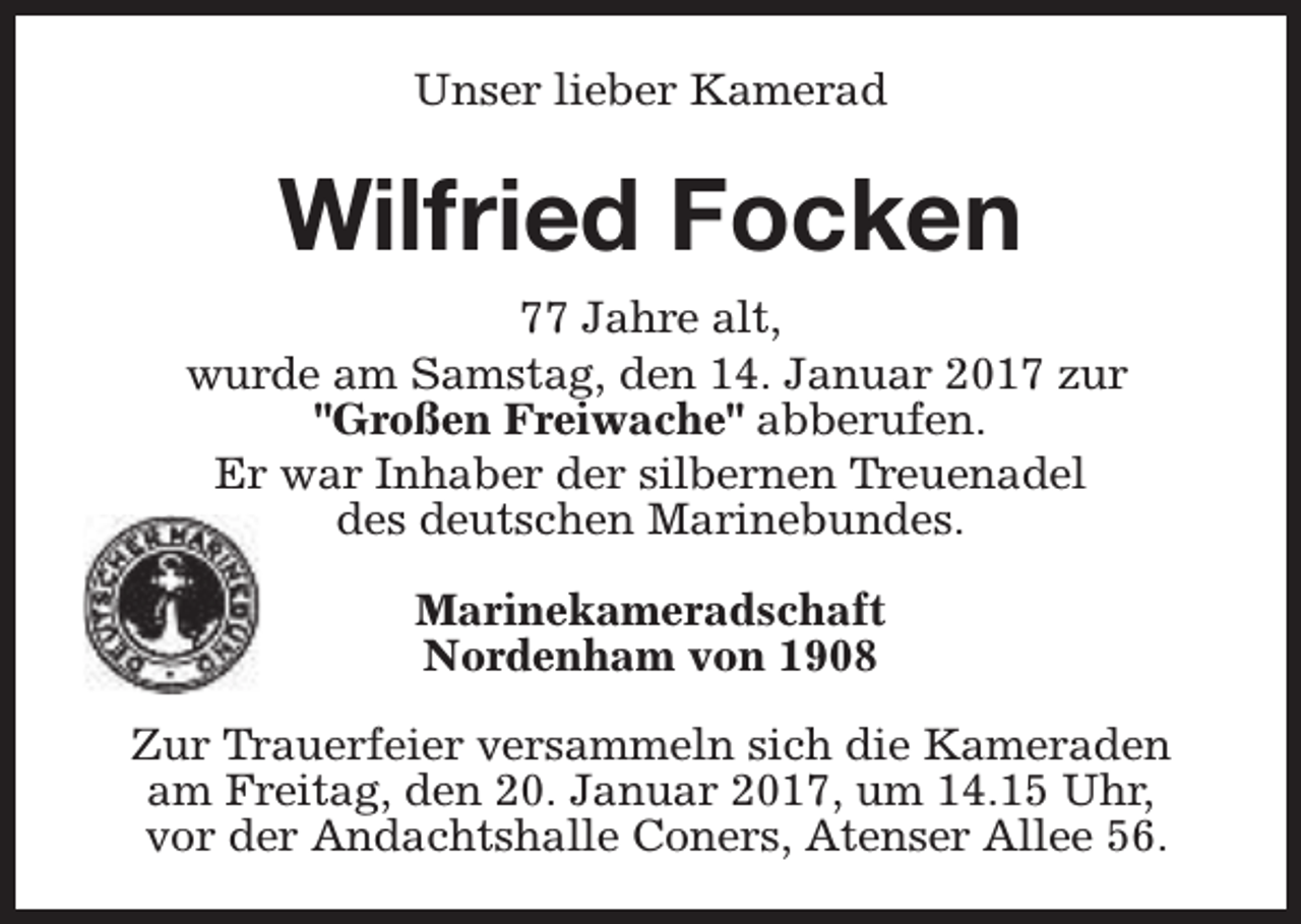 <p>Unser lieber Kamerad</p><p>Wilfried Focken<br />77 Jahre alt,<br />wurde am Samstag, den 14. Januar 2017 zur<br />"Großen Freiwache" abberufen.<br />Er war Inhaber der silbernen Treuenadel<br />des deutschen Marinebundes.<br />Marinekameradschaft<br />Nordenham von 1908<br />Zur Trauerfeier versammeln sich die Kameraden<br />am Freitag, den 20. Januar 2017, um 14.15 Uhr,<br />vor der Andachtshalle Coners, Atenser Allee 56.</p>