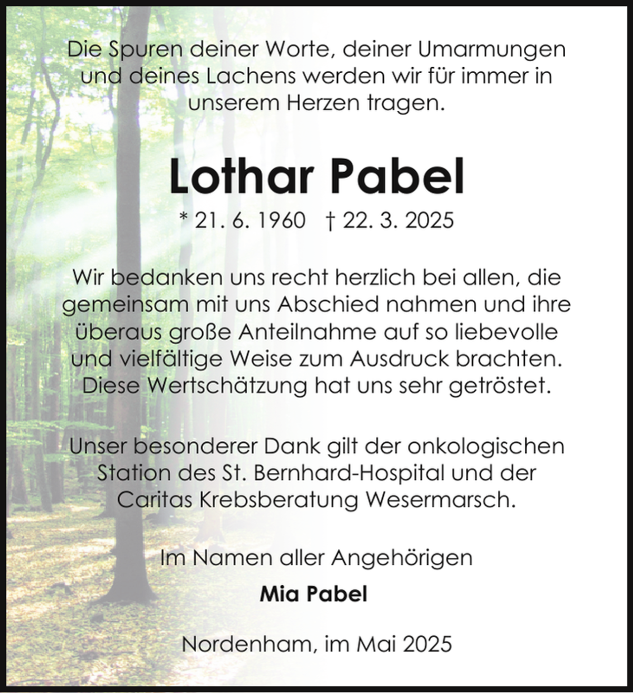 <p>Die Spuren deiner Worte, deiner Umarmungen<br />und deines Lachens werden wir für immer in<br />unserem Herzen tragen.</p><p>Lothar Pabel<br />* 21. 6. 1960 † 22. 3. 2025</p><p>Wir bedanken uns recht herzlich bei allen, die<br />gemeinsam mit uns Abschied nahmen und ihre<br />überaus große Anteilnahme auf so liebevolle<br />und vielfältige Weise zum Ausdruck brachten.<br />Diese Wertschätzung hat uns sehr getröstet.<br />Unser besonderer Dank gilt der onkologischen<br />Station des St. Bernhard-Hospital und der<br />Caritas Krebsberatung Wesermarsch.<br />Im Namen aller Angehörigen<br />Mia Pabel<br />Nordenham, im Mai 2025</p>