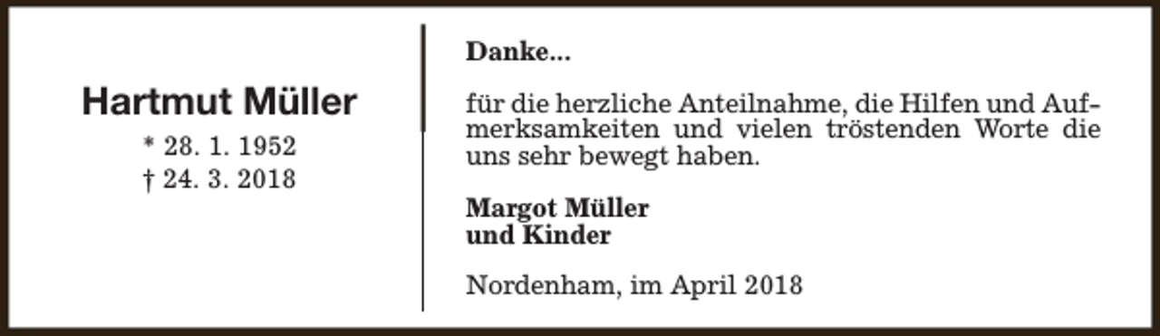 <p>Danke...</p><p>Hartmut Müller<br />* 28. 1. 1952<br />† 24. 3. 2018</p><p>für die herzliche Anteilnahme, die Hilfen und Aufmerksamkeiten und vielen tröstenden Worte die<br />uns sehr bewegt haben.<br />Margot Müller<br />und Kinder<br />Nordenham, im April 2018</p>