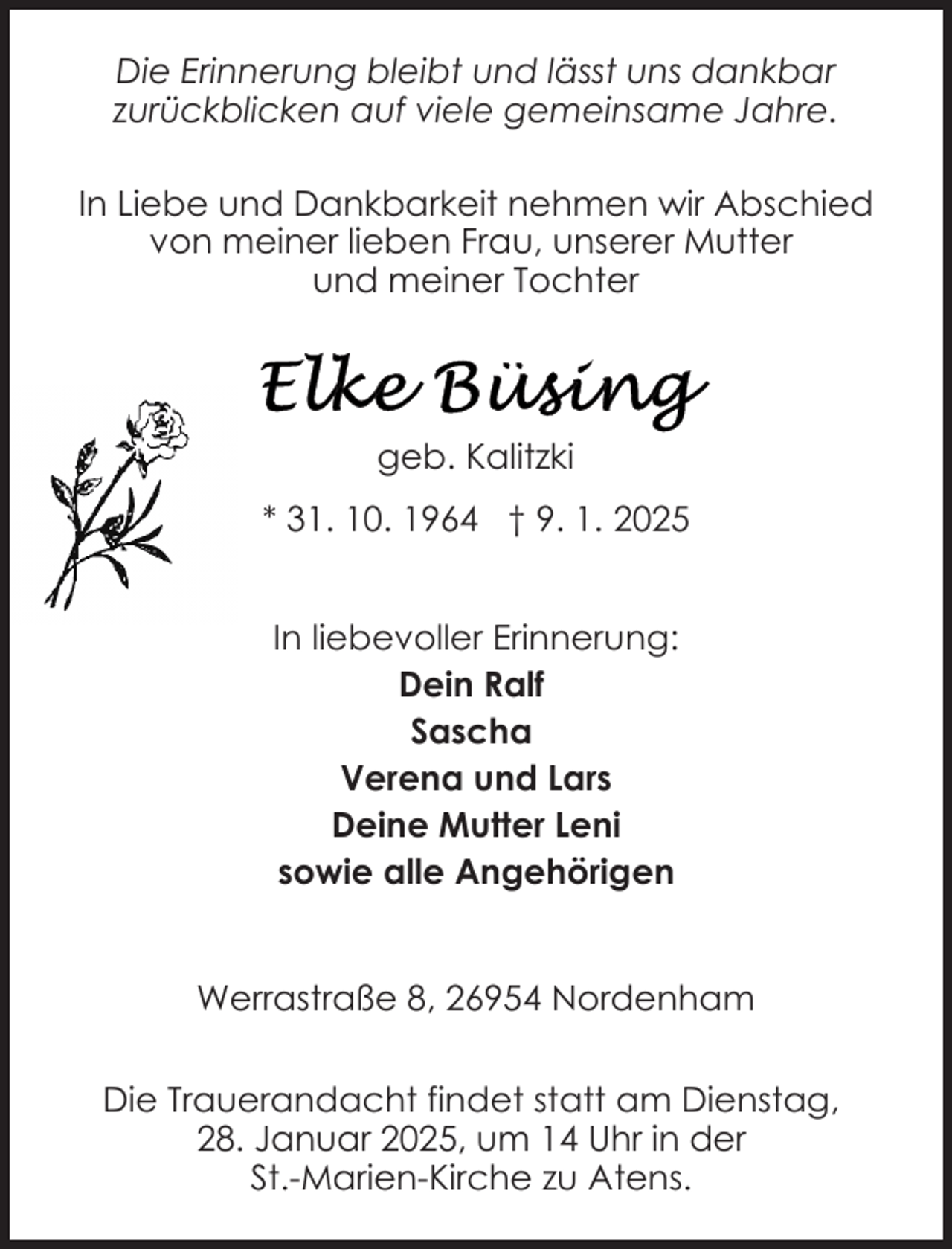 <p>Die Erinnerung bleibt und lässt uns dankbar<br />zurückblicken auf viele gemeinsame Jahre.<br />In Liebe und Dankbarkeit nehmen wir Abschied<br />von meiner lieben Frau, unserer Mutter<br />und meiner Tochter</p>
<p>geb. Kalitzki<br />* 31. 10. 1964 † 9. 1. 2025<br />In liebevoller Erinnerung:<br />Dein Ralf<br />Sascha<br />Verena und Lars<br />Deine Mutter Leni<br />sowie alle Angehörigen<br />Werrastraße 8, 26954 Nordenham<br />Die Trauerandacht findet statt am Dienstag,<br />28. Januar 2025, um 14 Uhr in der<br />St.-Marien-Kirche zu Atens.</p>
