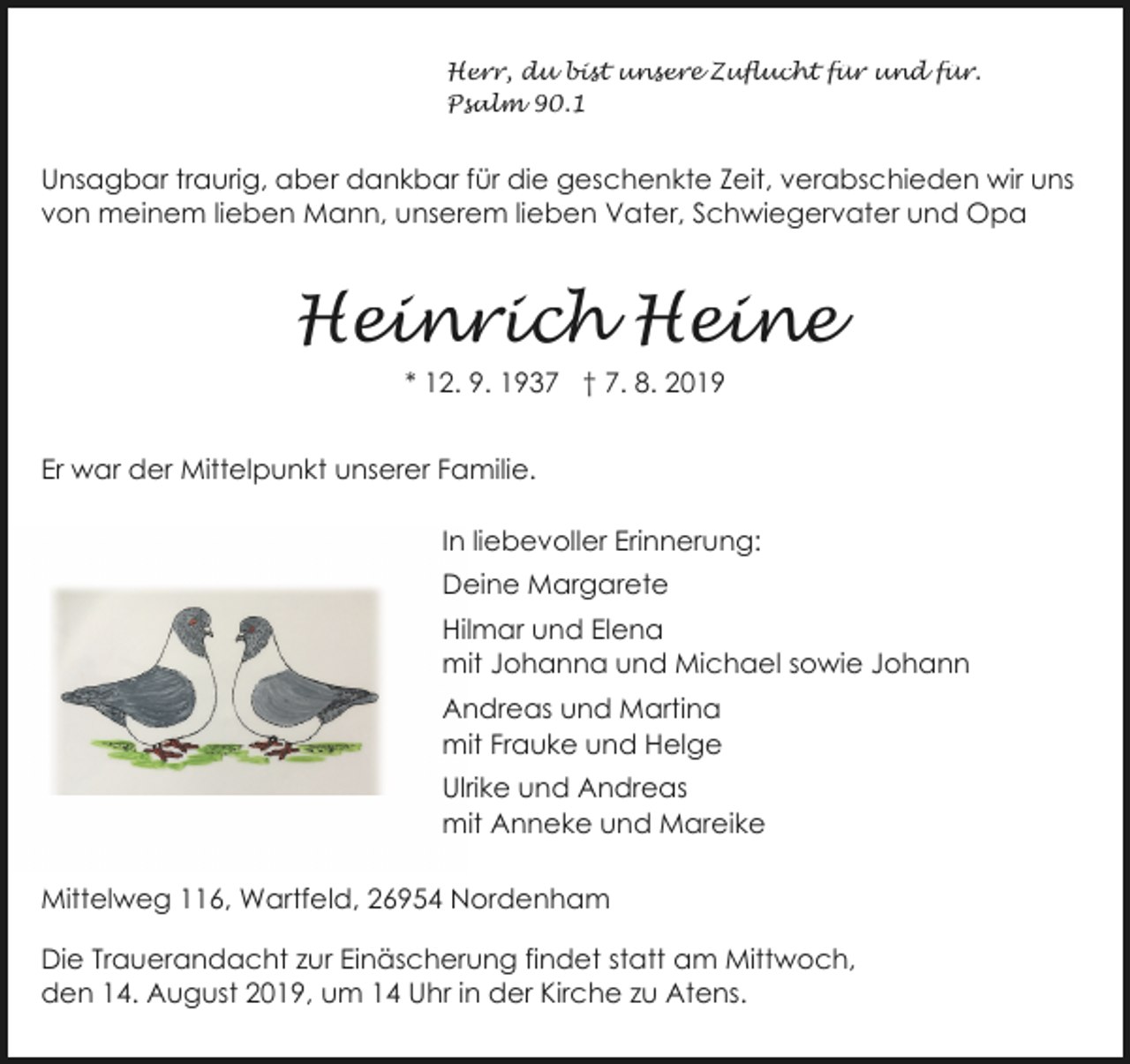 <p>Herr, du bist unsere Zuflucht für und für.<br />Psalm 90.1</p><p>Unsagbar traurig, aber dankbar für die geschenkte Zeit, verabschieden wir uns<br />von meinem lieben Mann, unserem lieben Vater, Schwiegervater und Opa</p><p>Heinrich Heine<br />* 12. 9. 1937 † 7. 8. 2019<br />Er war der Mittelpunkt unserer Familie.<br />In liebevoller Erinnerung:<br />Deine Margarete<br />Hilmar und Elena<br />mit Johanna und Michael sowie Johann<br />Andreas und Martina<br />mit Frauke und Helge<br />Ulrike und Andreas<br />mit Anneke und Mareike<br />Mittelweg 116, Wartfeld, 26954 Nordenham<br />Die Trauerandacht zur Einäscherung findet statt am Mittwoch,<br />den 14. August 2019, um 14 Uhr in der Kirche zu Atens.</p>