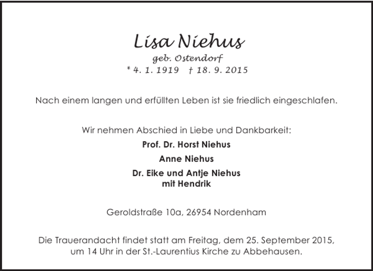 <p>Lisa Niehus</p><p>geb. Ostendorf<br />* 4. 1. 1919 † 18. 9. 2015</p><p>Nach einem langen und erfüllten Leben ist sie friedlich eingeschlafen.<br />Wir nehmen Abschied in Liebe und Dankbarkeit:<br />Prof. Dr. Horst Niehus<br />Anne Niehus<br />Dr. Eike und Antje Niehus<br />mit Hendrik<br />Geroldstraße 10a, 26954 Nordenham<br />Die Trauerandacht findet statt am Freitag, dem 25. September 2015,<br />um 14 Uhr in der St.-Laurentius Kirche zu Abbehausen.</p>