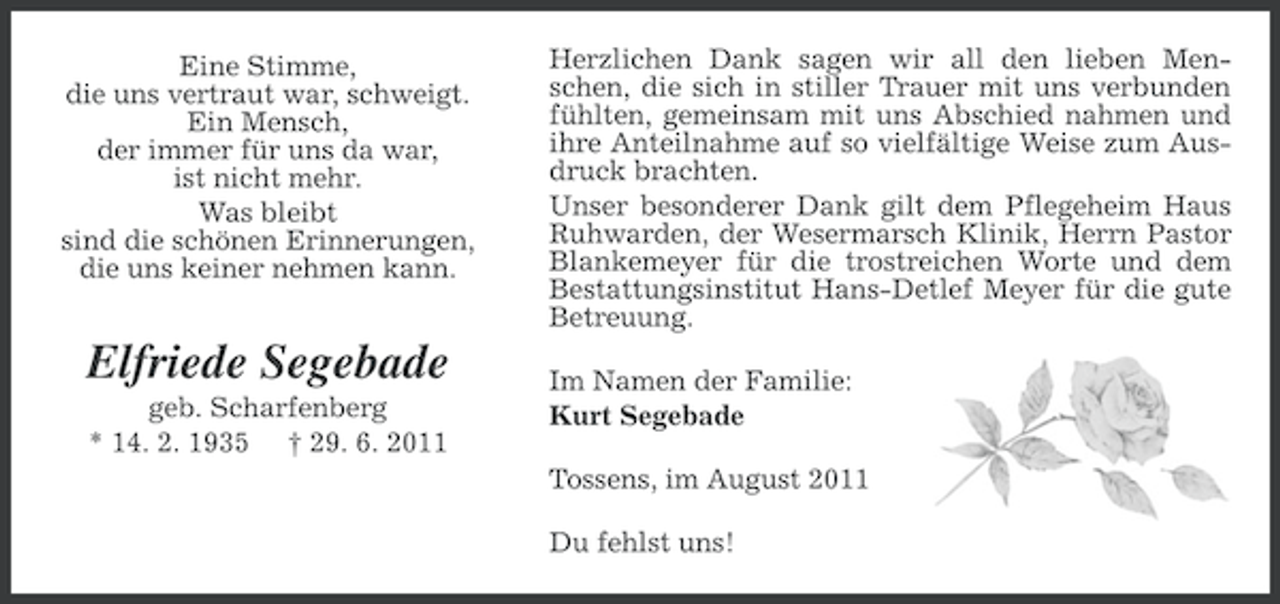 <p>Eine Stimme,<br />die uns vertraut war, schweigt.<br />Ein Mensch,<br />der immer für uns da war,<br />ist nicht mehr.<br />Was bleibt<br />sind die schönen Erinnerungen,<br />die uns keiner nehmen kann.</p><p>Elfriede Segebade<br />geb. Scharfenberg<br />* 14. 2. 1935 † 29. 6. 2011</p><p>Herzlichen Dank sagen wir all den lieben Menschen, die sich in stiller Trauer mit uns verbunden<br />fühlten, gemeinsam mit uns Abschied nahmen und<br />ihre Anteilnahme auf so vielfältige Weise zum Ausdruck brachten.<br />Unser besonderer Dank gilt dem Pflegeheim Haus<br />Ruhwarden, der Wesermarsch Klinik, Herrn Pastor<br />Blankemeyer für die trostreichen Worte und dem<br />Bestattungsinstitut Hans-Detlef Meyer für die gute<br />Betreuung.<br />Im Namen der Familie:<br />Kurt Segebade<br />Tossens, im August 2011<br />Du fehlst uns!</p>