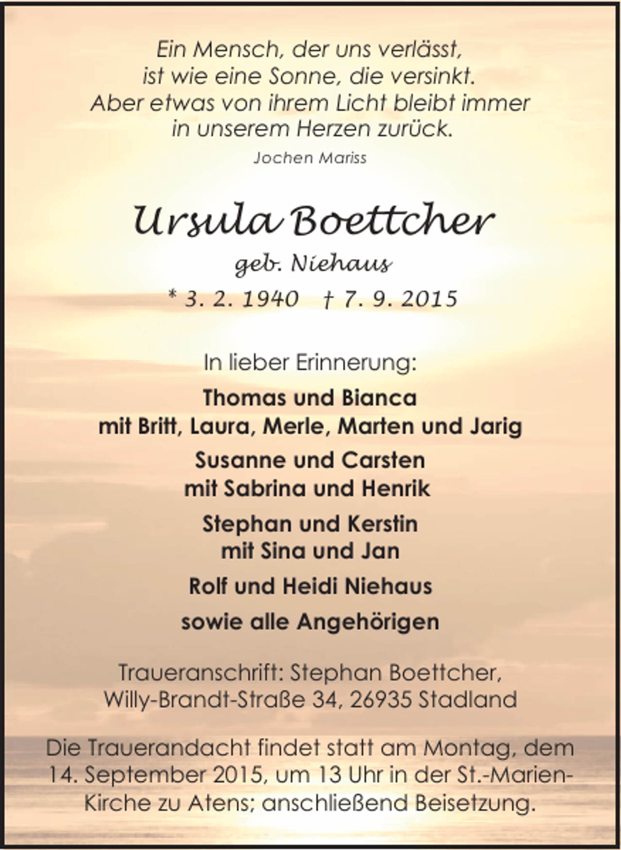 <p>Ein Mensch, der uns verlässt,<br />ist wie eine Sonne, die versinkt.<br />Aber etwas von ihrem Licht bleibt immer<br />in unserem Herzen zurück.<br />Jochen Mariss</p><p>Ursula Boettcher<br />geb. Niehaus<br />* 3. 2. 1940</p><p>† 7. 9. 2015</p><p>In lieber Erinnerung:<br />Thomas und Bianca<br />mit Britt, Laura, Merle, Marten und Jarig<br />Susanne und Carsten<br />mit Sabrina und Henrik<br />Stephan und Kerstin<br />mit Sina und Jan<br />Rolf und Heidi Niehaus<br />sowie alle Angehörigen<br />Traueranschrift: Stephan Boettcher,<br />Willy-Brandt-Straße 34, 26935 Stadland<br />Die Trauerandacht findet statt am Montag, dem<br />14. September 2015, um 13 Uhr in der St.-MarienKirche zu Atens; anschließend Beisetzung.</p>