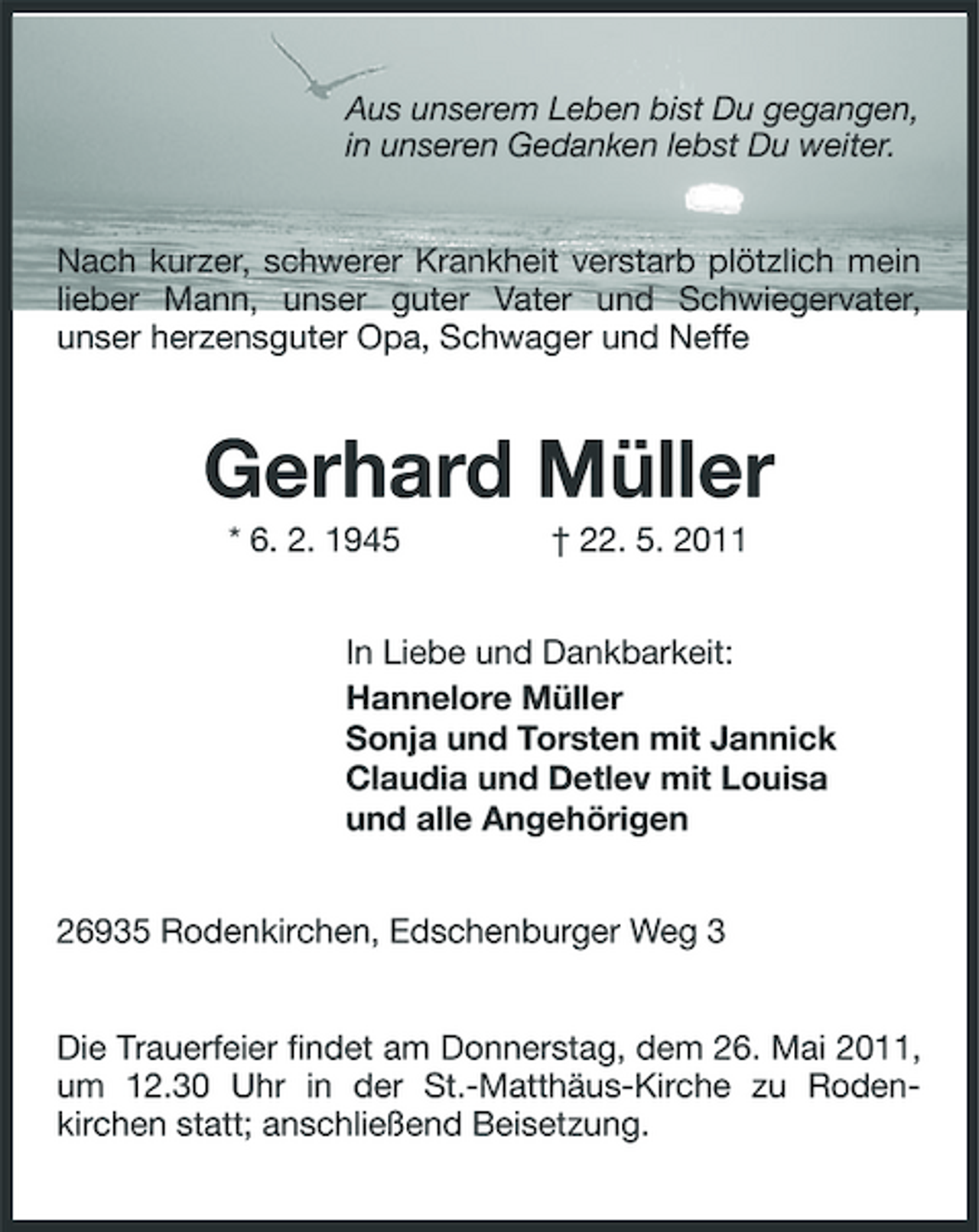 <p>Aus unserem Leben bist Du gegangen, in unseren Gedanken lebst Du weiter.</p><p>Nach kurzer, schwerer Krankheit verstarb plötzlich mein lieber Mann, unser guter Vater und Schwiegervater, unser herzensguter Opa, Schwager und Neffe</p><p>Gerhard Müller<br />* 6. 2. 1945 † 22. 5. 2011 In Liebe und Dankbarkeit: Hannelore Müller Sonja und Torsten mit Jannick Claudia und Detlev mit Louisa und alle Angehörigen 26935 Rodenkirchen, Edschenburger Weg 3</p><p>Die Trauerfeier findet am Donnerstag, dem 26. Mai 2011, um 12.30 Uhr in der St.-Matthäus-Kirche zu Rodenkirchen statt; anschließend Beisetzung.</p>