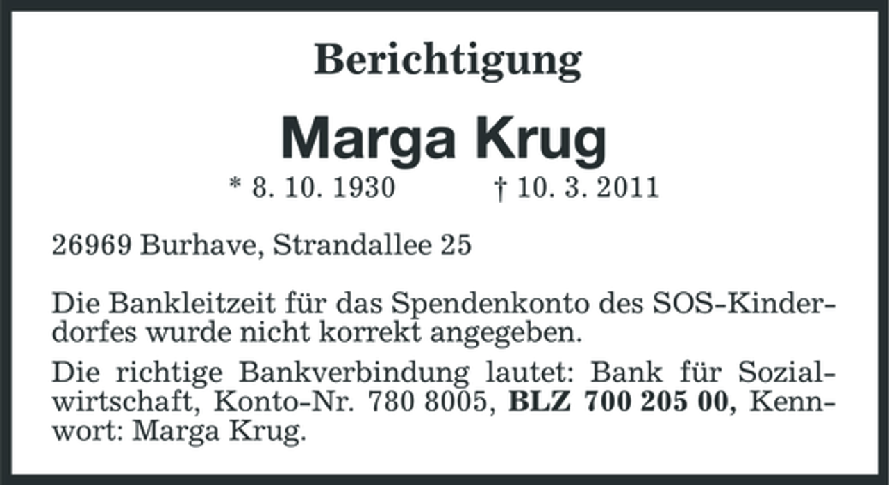 <p>Berichtigung<br />Marga Krug<br />* 8. 10. 1930 † 10. 3. 2011<br />26969 Burhave, Strandallee 25</p><p>Die Bankleitzeit für das Spendenkonto des SOS-Kinderdorfes wurde nicht korrekt angegeben.<br />Die richtige Bankverbindung lautet: Bank für Sozialwirtschaft, Konto-Nr. 780 8005, BLZ 700 205 00, Kennwort: Marga Krug.</p>