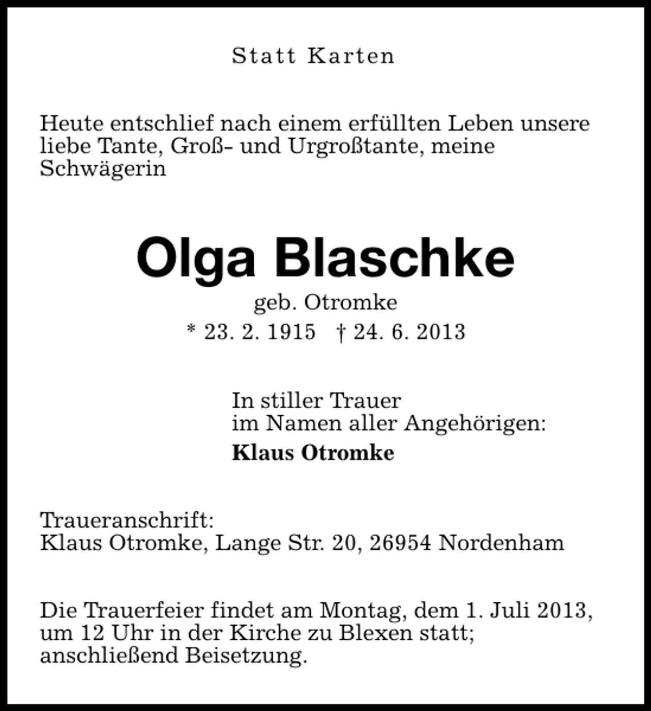 <p>S t a t t K a rt e n<br />Heute entschlief nach einem erfüllten Leben unsere<br />liebe Tante, Groß- und Urgroßtante, meine<br />Schwägerin</p><p>Olga Blaschke<br />geb. Otromke<br />* 23. 2. 1915 † 24. 6. 2013</p><p>In stiller Trauer<br />im Namen aller Angehörigen:<br />Klaus Otromke<br />Traueranschrift:<br />Klaus Otromke, Lange Str. 20, 26954 Nordenham<br />Die Trauerfeier findet am Montag, dem 1. Juli 2013,<br />um 12 Uhr in der Kirche zu Blexen statt;<br />anschließend Beisetzung.</p>