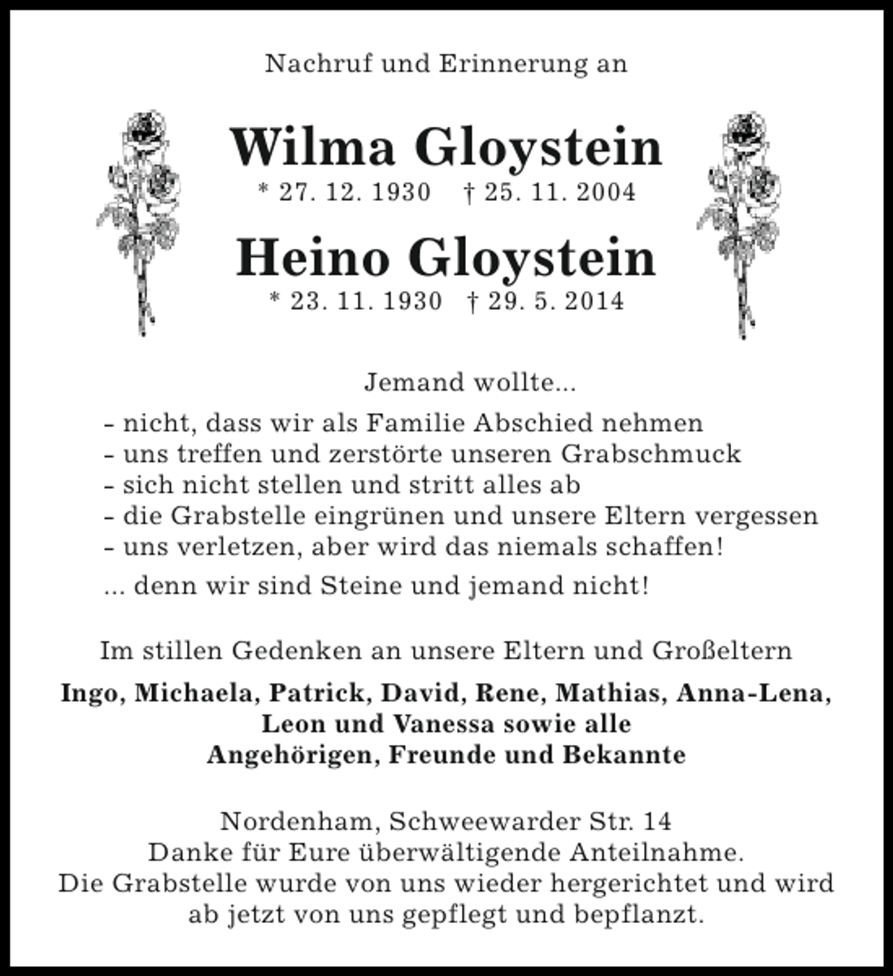 <p>Nachruf und Erinnerung an</p><p>Wilma Gloystein<br />* 27. 12. 1930</p><p>† 25. 11. 2004</p><p>Heino Gloystein<br />* 23. 11. 1930 † 29. 5. 2014<br />Jemand wollte...<br />- nicht, dass wir als Familie Abschied nehmen<br />- uns treffen und zerstörte unseren Grabschmuck<br />- sich nicht stellen und stritt alles ab<br />- die Grabstelle eingrünen und unsere Eltern vergessen<br />- uns verletzen, aber wird das niemals schaffen!<br />... denn wir sind Steine und jemand nicht!<br />Im stillen Gedenken an unsere Eltern und Großeltern<br />Ingo, Michaela, Patrick, David, Rene, Mathias, Anna-Lena,<br />Leon und Vanessa sowie alle<br />Angehörigen, Freunde und Bekannte<br />Nordenham, Schweewarder Str. 14<br />Danke für Eure überwältigende Anteilnahme.<br />Die Grabstelle wurde von uns wieder hergerichtet und wird<br />ab jetzt von uns gepflegt und bepflanzt.</p>