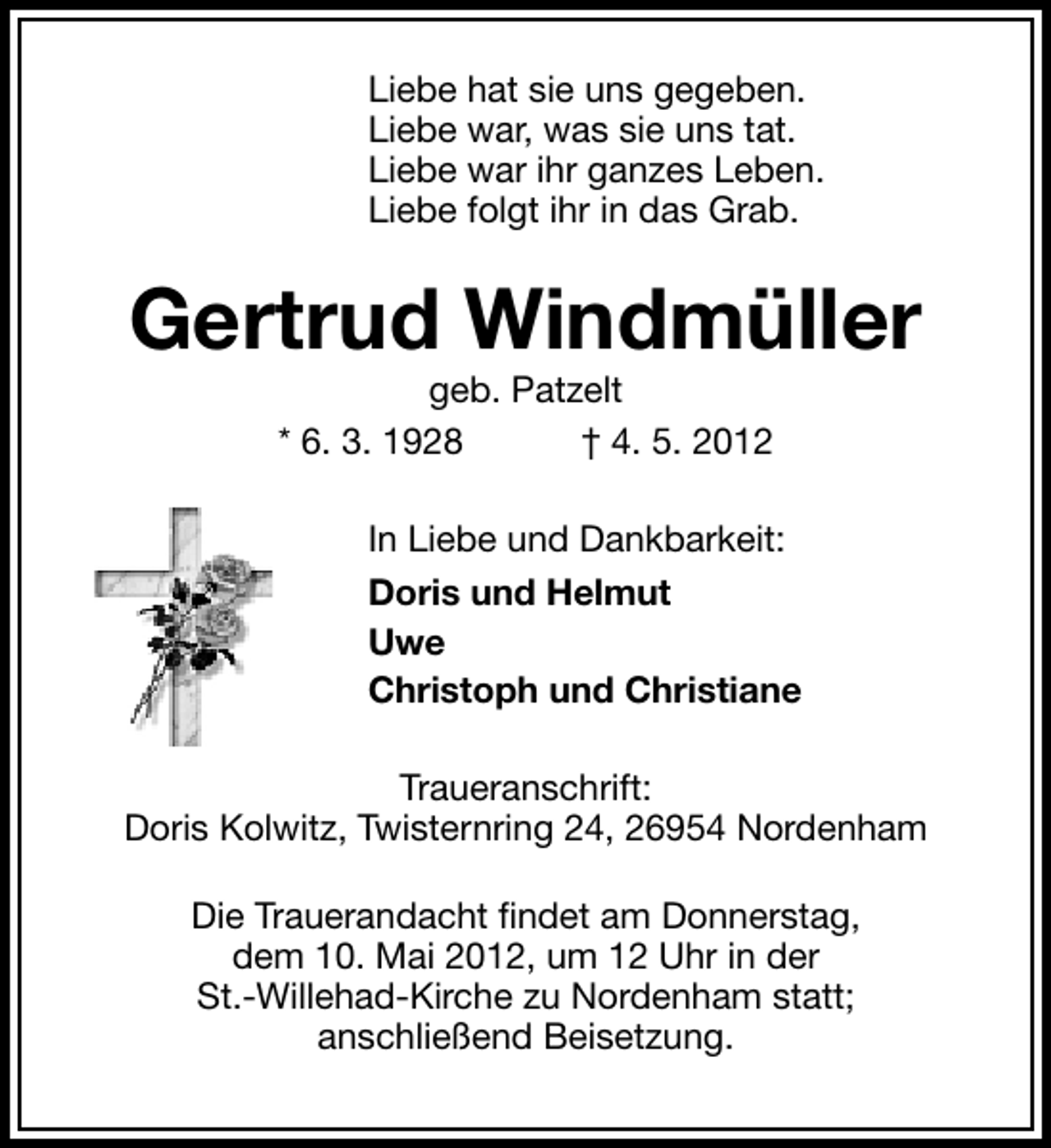 <p>Liebe hat sie uns gegeben.<br />Liebe war, was sie uns tat.<br />Liebe war ihr ganzes Leben.<br />Liebe folgt ihr in das Grab.</p><p>Gertrud Windmüller<br />geb. Patzelt<br />* 6. 3. 1928<br />† 4. 5. 2012</p><p>In Liebe und Dankbarkeit:<br />Doris und Helmut<br />Uwe<br />Christoph und Christiane<br />Traueranschrift:<br />Doris Kolwitz, Twisternring 24, 26954 Nordenham<br />Die Trauerandacht ﬁndet am Donnerstag,<br />dem 10. Mai 2012, um 12 Uhr in der<br />St.-Willehad-Kirche zu Nordenham statt;<br />anschließend Beisetzung.</p>