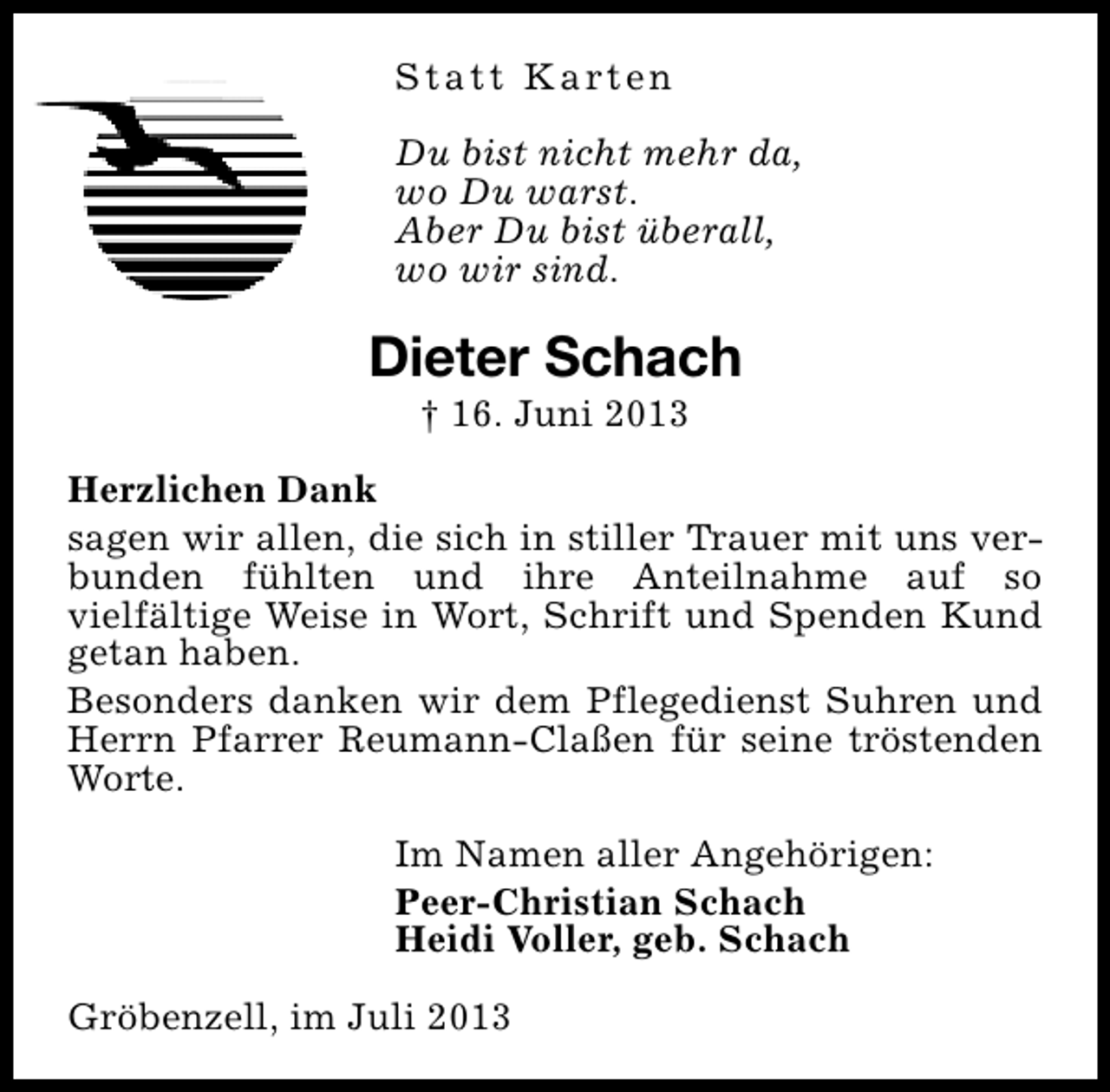 <p>S t a t t K a rt e n<br />Du bist nicht mehr da,<br />wo Du warst.<br />Aber Du bist überall,<br />wo wir sind.</p><p>Dieter Schach<br />† 16. Juni 2013</p><p>Herzlichen Dank<br />sagen wir allen, die sich in stiller Trauer mit uns verbunden fühlten und ihre Anteilnahme auf so<br />vielfältige Weise in Wort, Schrift und Spenden Kund<br />getan haben.<br />Besonders danken wir dem Pflegedienst Suhren und<br />Herrn Pfarrer Reumann-Claßen für seine tröstenden<br />Worte.<br />Im Namen aller Angehörigen:<br />Peer-Christian Schach<br />Heidi Voller, geb. Schach<br />Gröbenzell, im Juli 2013</p>