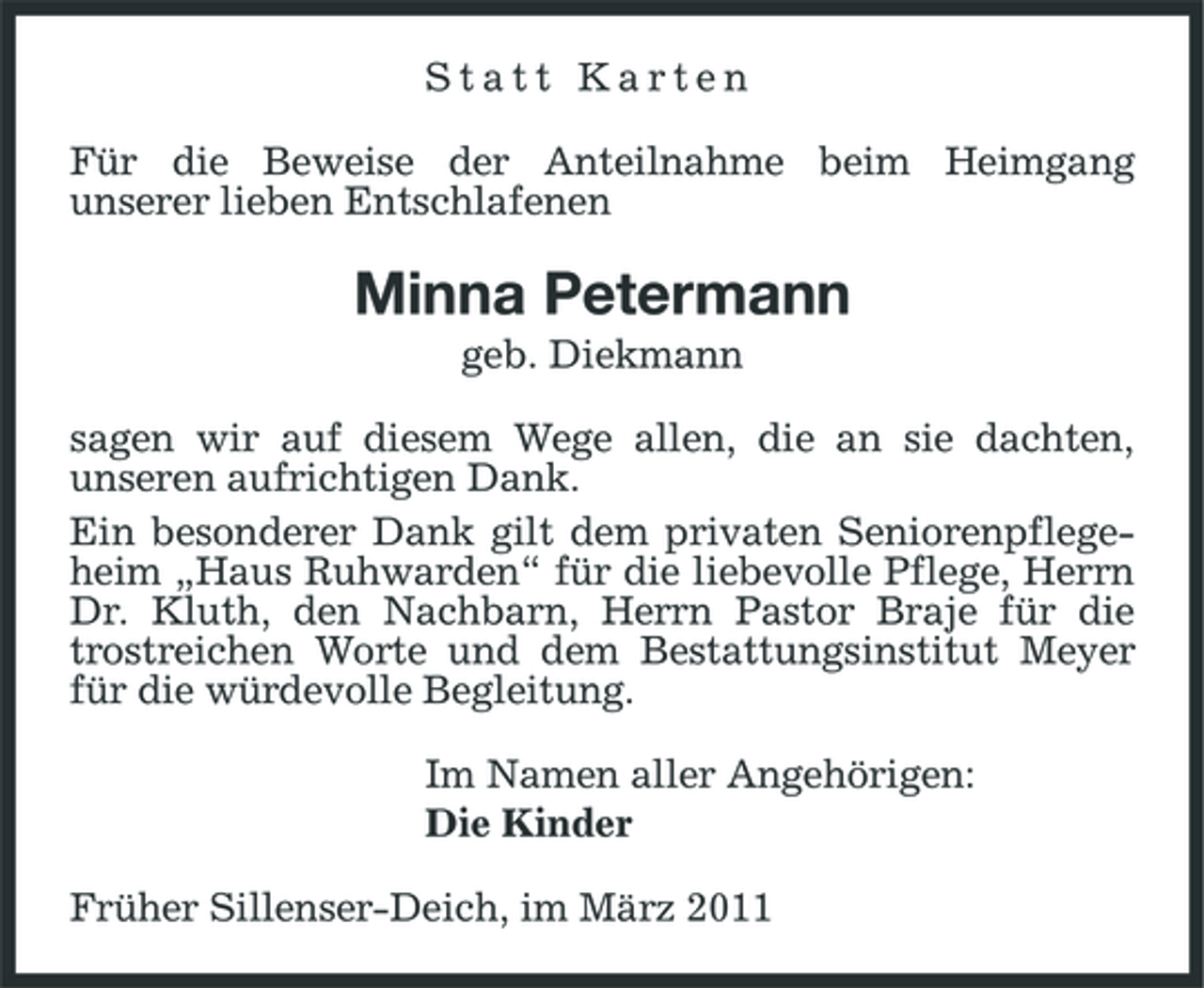 <p>Statt Karten Für die Beweise der Anteilnahme beim Heimgang unserer lieben Entschlafenen</p><p>Minna Petermann<br />geb. Diekmann sagen wir auf diesem Wege allen, die an sie dachten, unseren aufrichtigen Dank. Ein besonderer Dank gilt dem privaten Seniorenpflegeheim „Haus Ruhwarden“ für die liebevolle Pflege, Herrn Dr. Kluth, den Nachbarn, Herrn Pastor Braje für die trostreichen Worte und dem Bestattungsinstitut Meyer für die würdevolle Begleitung. Im Namen aller Angehörigen: Die Kinder Früher Sillenser-Deich, im März 2011</p>
