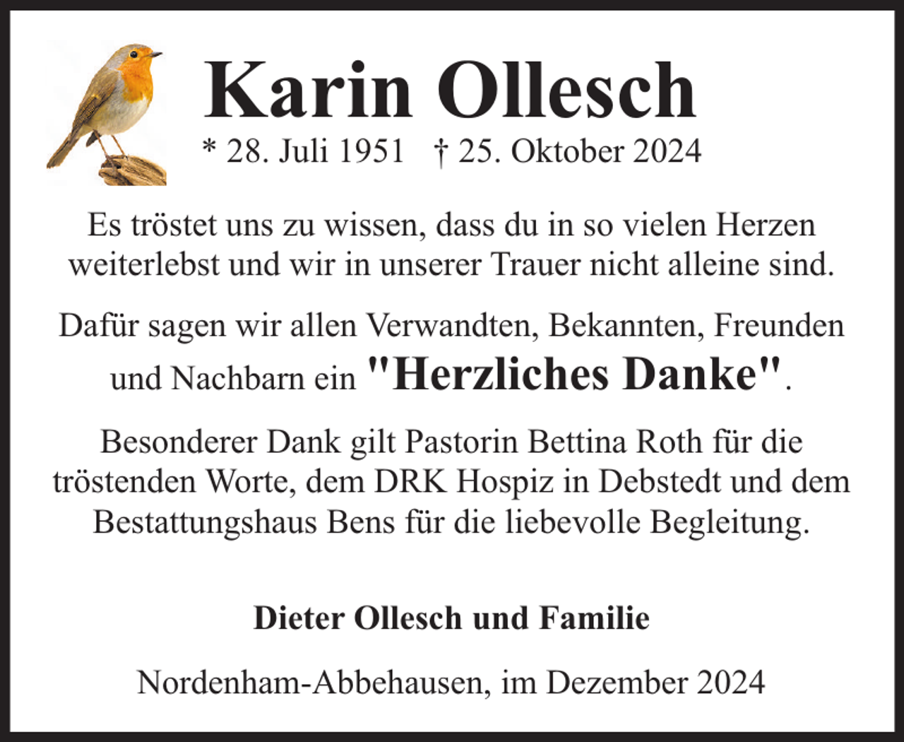 <p>Karin Ollesch</p><p>* 28. Juli 1951 † 25. Oktober 2024<br />Es tröstet uns zu wissen, dass du in so vielen Herzen<br />weiterlebst und wir in unserer Trauer nicht alleine sind.<br />Dafür sagen wir allen Verwandten, Bekannten, Freunden<br />und Nachbarn ein "Herzliches</p><p>Danke".</p><p>Besonderer Dank gilt Pastorin Bettina Roth für die<br />tröstenden Worte, dem DRK Hospiz in Debstedt und dem<br />Bestattungshaus Bens für die liebevolle Begleitung.<br />Dieter Ollesch und Familie<br />Nordenham-Abbehausen, im Dezember 2024</p>