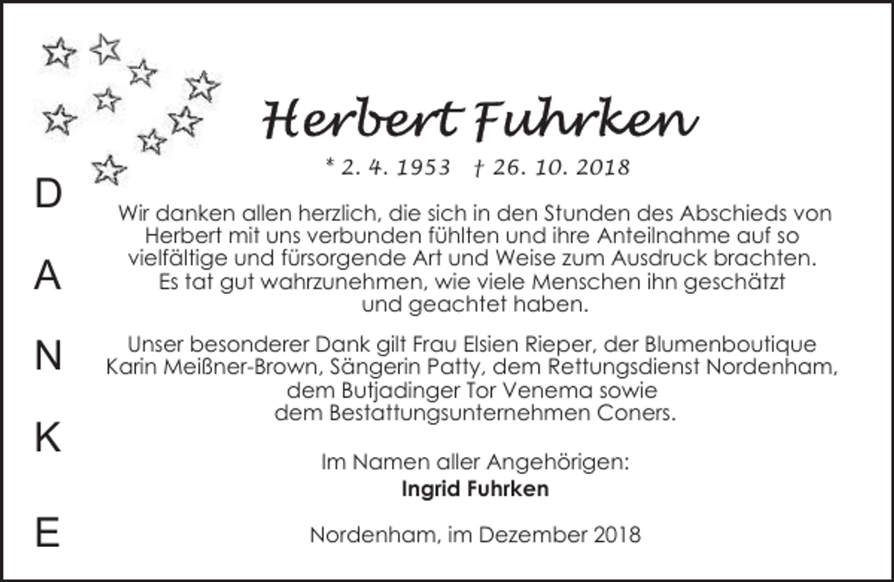 <p>D<br />A<br />N<br />K<br />E</p>
<p>* 2. 4. 1953</p>
<p>† 26. 10. 2018</p>
<p>Wir danken allen herzlich, die sich in den Stunden des Abschieds von<br />Herbert mit uns verbunden fühlten und ihre Anteilnahme auf so<br />vielfältige und fürsorgende Art und Weise zum Ausdruck brachten.<br />Es tat gut wahrzunehmen, wie viele Menschen ihn geschätzt<br />und geachtet haben.<br />Unser besonderer Dank gilt Frau Elsien Rieper, der Blumenboutique<br />Karin Meißner-Brown, Sängerin Patty, dem Rettungsdienst Nordenham,<br />dem Butjadinger Tor Venema sowie<br />dem Bestattungsunternehmen Coners.</p>
<p>Im Namen aller Angehörigen:<br />Ingrid Fuhrken<br />Nordenham, im Dezember 2018</p>