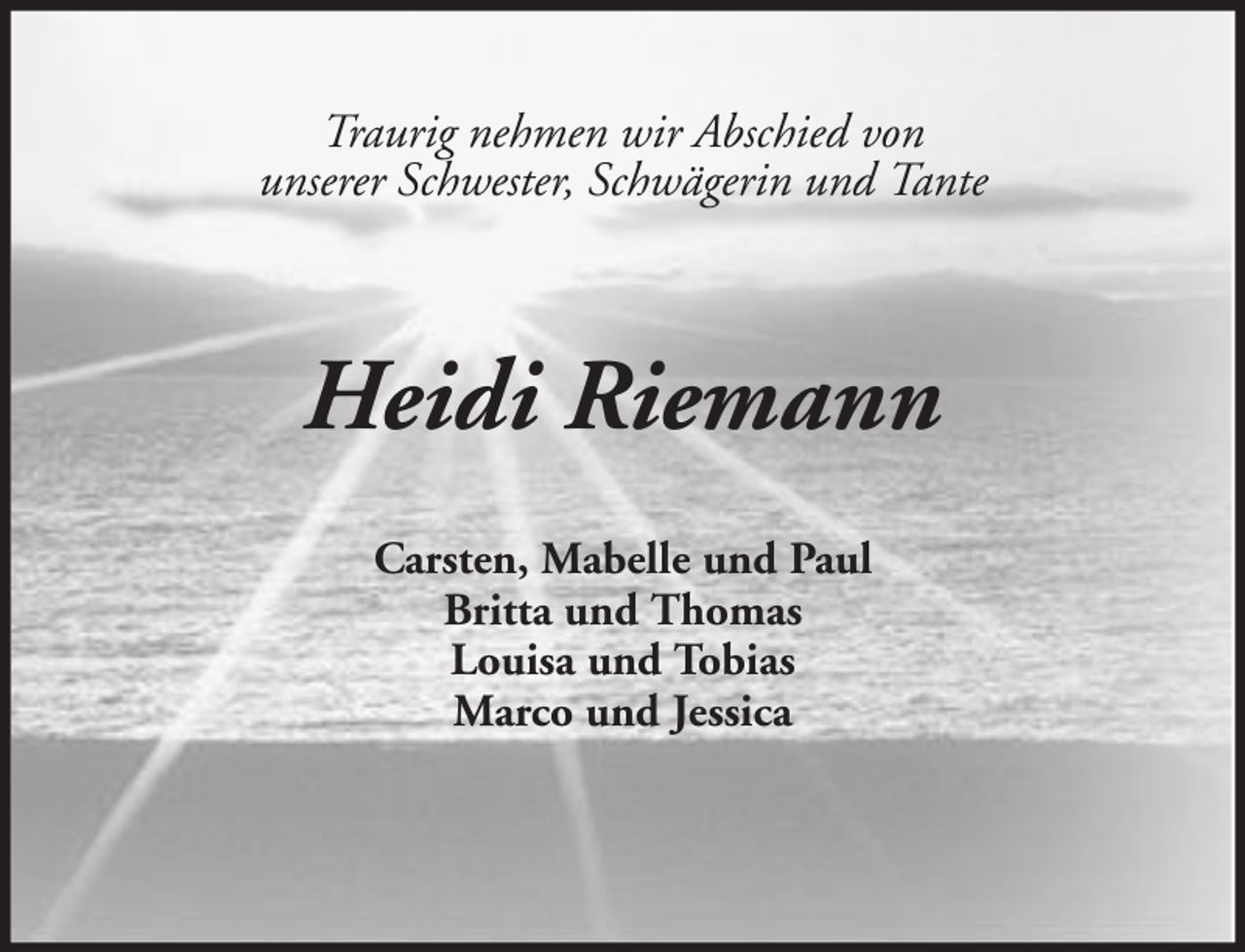 <p>Traurig nehmen wir Abschied von<br />unserer Schwester, Schwägerin und Tante</p><p>Heidi Riemann<br />Carsten, Mabelle und Paul<br />Britta und Thomas<br />Louisa und Tobias<br />Marco und Jessica</p>