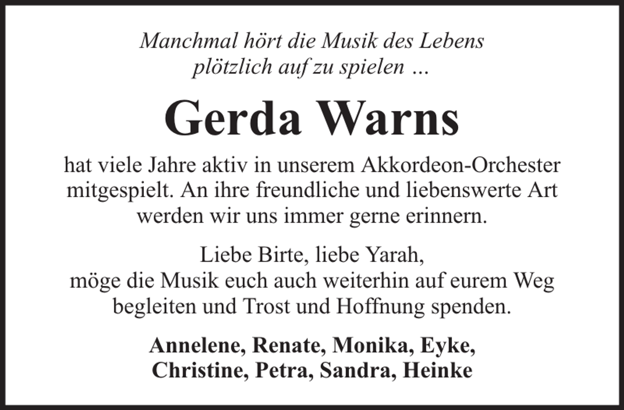 <p>Manchmal hört die Musik des Lebens<br />plötzlich auf zu spielen …</p><p>Gerda Warns</p><p>hat viele Jahre aktiv in unserem Akkordeon-Orchester<br />mitgespielt. An ihre freundliche und liebenswerte Art<br />werden wir uns immer gerne erinnern.<br />Liebe Birte, liebe Yarah,<br />möge die Musik euch auch weiterhin auf eurem Weg<br />begleiten und Trost und Hoffnung spenden.<br />Annelene, Renate, Monika, Eyke,<br />Christine, Petra, Sandra, Heinke</p>
