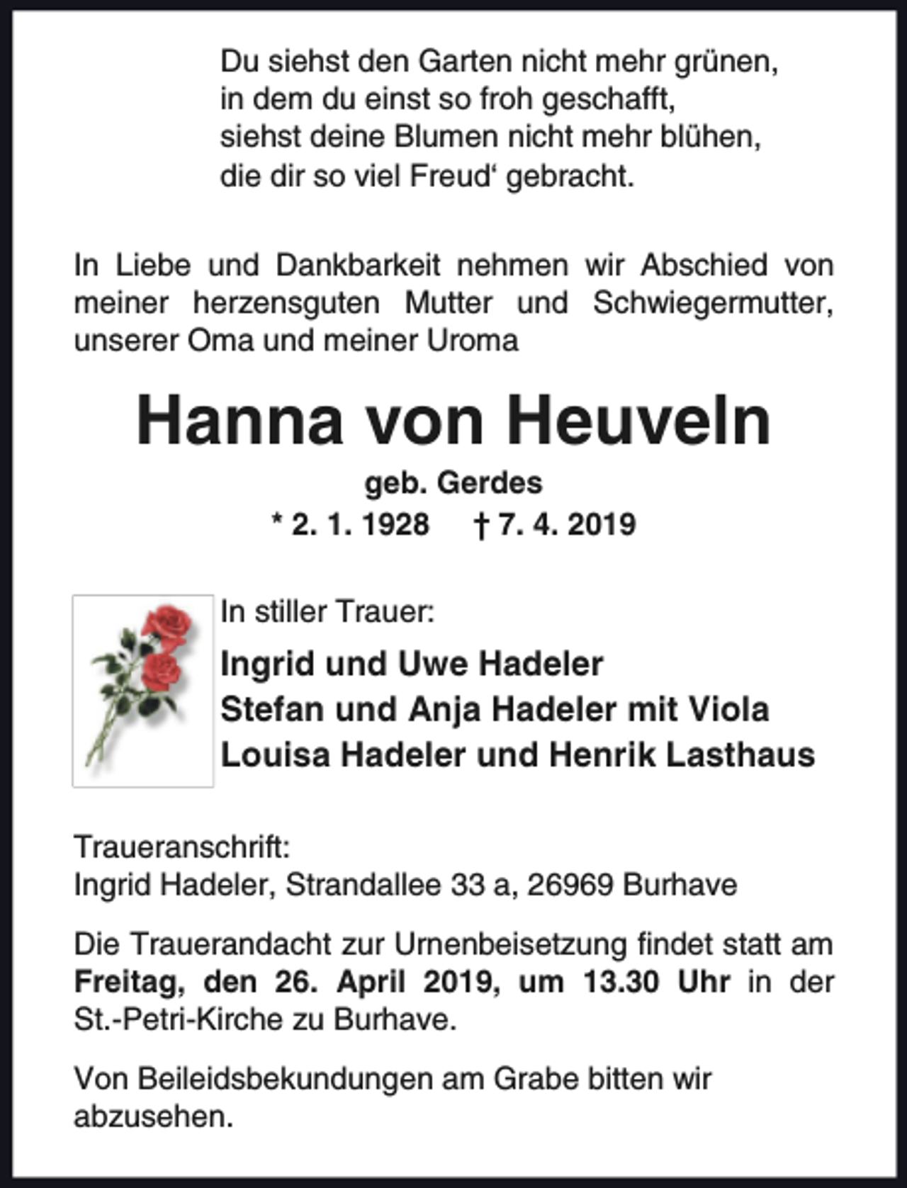<p>Du siehst den Garten nicht mehr grünen,<br />in dem du einst so froh geschafft,<br />siehst deine Blumen nicht mehr blühen,<br />die dir so viel Freud‘ gebracht.<br />In Liebe und Dankbarkeit nehmen wir Abschied von<br />meiner herzensguten Mutter und Schwiegermutter,<br />unserer Oma und meiner Uroma</p><p>Hanna von Heuveln<br />geb. Gerdes<br />* 2. 1. 1928 † 7. 4. 2019</p><p>In stiller Trauer:</p><p>Ingrid und Uwe Hadeler<br />Stefan und Anja Hadeler mit Viola<br />Louisa Hadeler und Henrik Lasthaus<br />Traueranschrift:<br />Ingrid Hadeler, Strandallee 33 a, 26969 Burhave<br />Die Trauerandacht zur Urnenbeisetzung findet statt am<br />Freitag, den 26. April 2019, um 13.30 Uhr in der<br />St.-Petri-Kirche zu Burhave.<br />Von Beileidsbekundungen am Grabe bitten wir<br />abzusehen.</p>