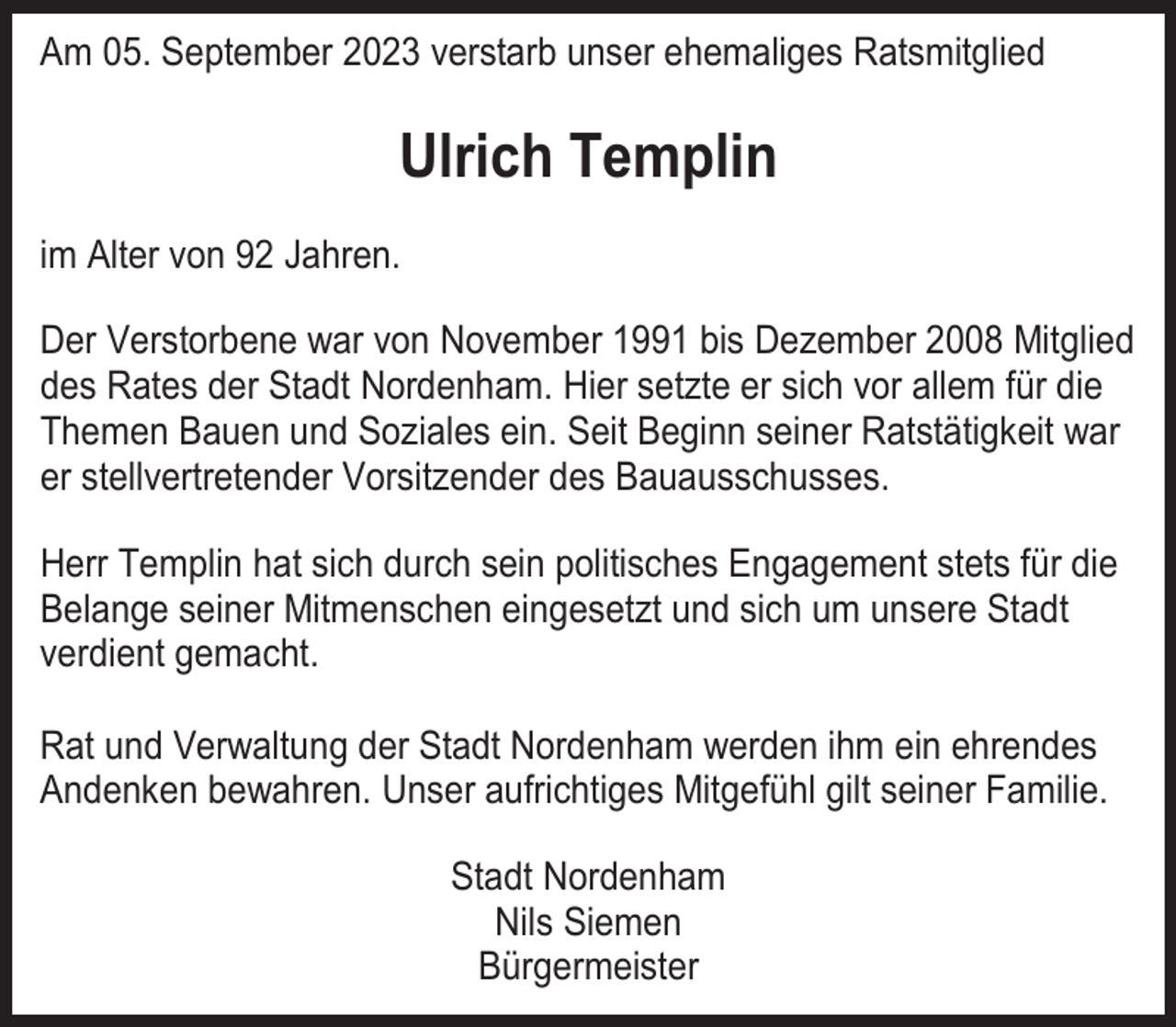<p>Am 05. September 2023 verstarb unser ehemaliges Ratsmitglied</p><p>Ulrich Templin<br />im Alter von 92 Jahren.<br />Der Verstorbene war von November 1991 bis Dezember 2008 Mitglied<br />des Rates der Stadt Nordenham. Hier setzte er sich vor allem für die<br />Themen Bauen und Soziales ein. Seit Beginn seiner Ratstätigkeit war<br />er stellvertretender Vorsitzender des Bauausschusses.<br />Herr Templin hat sich durch sein politisches Engagement stets für die<br />Belange seiner Mitmenschen eingesetzt und sich um unsere Stadt<br />verdient gemacht.<br />Rat und Verwaltung der Stadt Nordenham werden ihm ein ehrendes<br />Andenken bewahren. Unser aufrichtiges Mitgefühl gilt seiner Familie.<br />Stadt Nordenham<br />Nils Siemen<br />Bürgermeister</p>