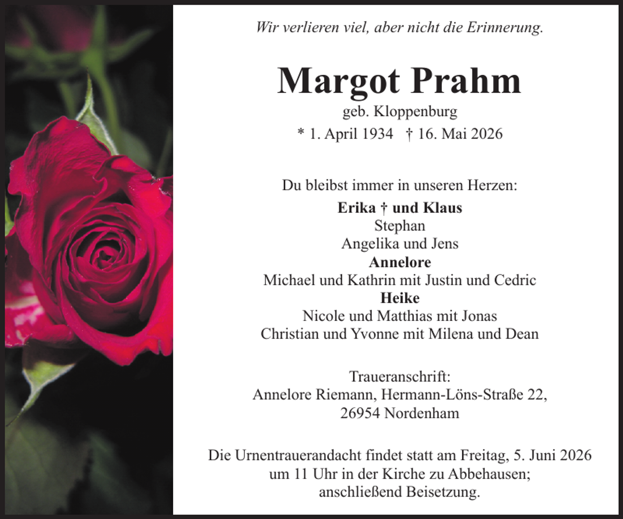 <p>Wir verlieren viel, aber nicht die Erinnerung.</p><p>Margot Prahm<br />geb. Kloppenburg<br />* 1. April 1934 † 16. Mai 2026</p><p>Du bleibst immer in unseren Herzen:<br />Erika † und Klaus<br />Stephan<br />Angelika und Jens<br />Annelore<br />Michael und Kathrin mit Justin und Cedric<br />Heike<br />Nicole und Matthias mit Jonas<br />Christian und Yvonne mit Milena und Dean<br />Traueranschrift:<br />Annelore Riemann, Hermann-Löns-Straße 22,<br />26954 Nordenham<br />Die Urnentrauerandacht findet statt am Freitag, 5. Juni 2026<br />um 11 Uhr in der Kirche zu Abbehausen;<br />anschließend Beisetzung.</p>
