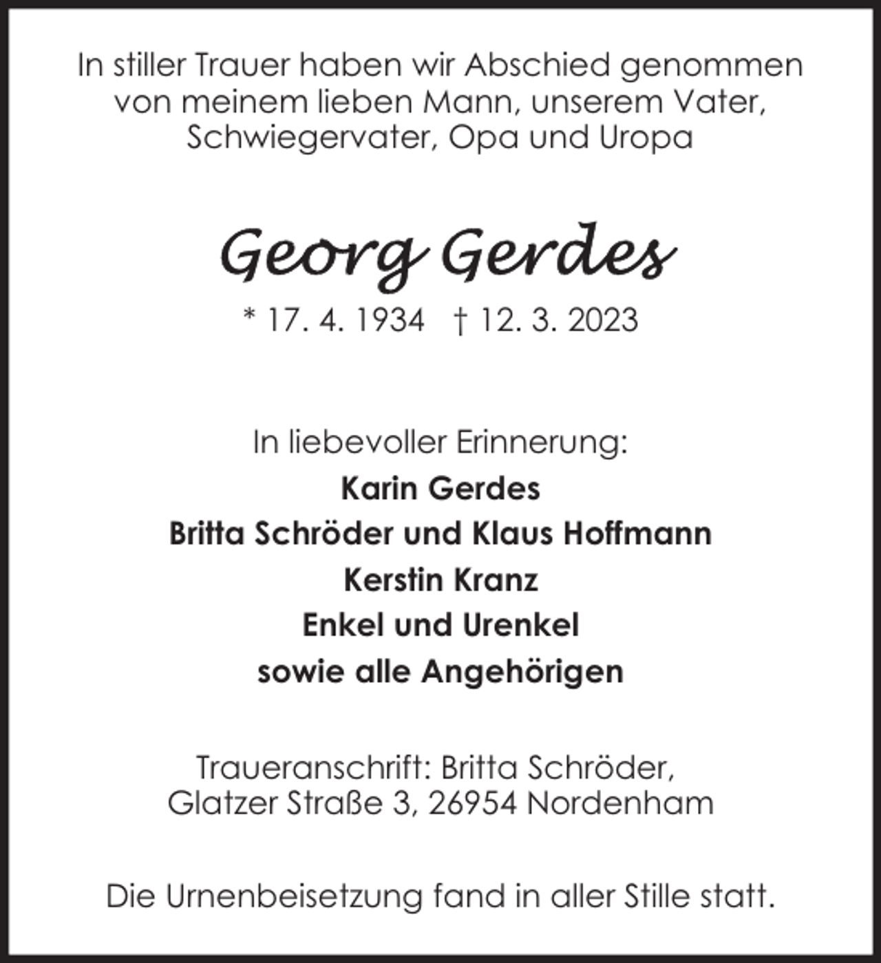 <p>In stiller Trauer haben wir Abschied genommen<br />von meinem lieben Mann, unserem Vater,<br />Schwiegervater, Opa und Uropa</p><p>* 17. 4. 1934 † 12. 3. 2023<br />In liebevoller Erinnerung:<br />Karin Gerdes<br />Britta Schröder und Klaus Hoffmann<br />Kerstin Kranz<br />Enkel und Urenkel<br />sowie alle Angehörigen<br />Traueranschrift: Britta Schröder,<br />Glatzer Straße 3, 26954 Nordenham<br />Die Urnenbeisetzung fand in aller Stille statt.</p>
