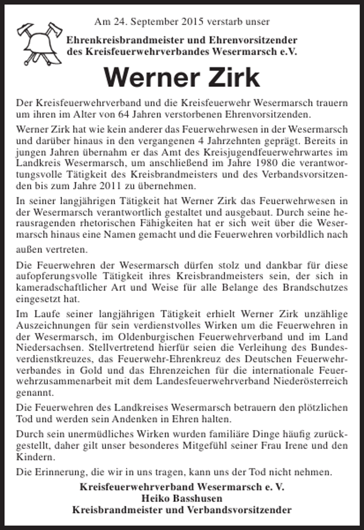 <p>Am 24. September 2015 verstarb unser<br />Ehrenkreisbrandmeister und Ehrenvorsitzender<br />des Kreisfeuerwehrverbandes Wesermarsch e.V.</p><p>Werner Zirk</p><p>Der Kreisfeuerwehrverband und die Kreisfeuerwehr Wesermarsch trauern<br />um ihren im Alter von 64 Jahren verstorbenen Ehrenvorsitzenden.<br />Werner Zirk hat wie kein anderer das Feuerwehrwesen in der Wesermarsch<br />und darüber hinaus in den vergangenen 4 Jahrzehnten geprägt. Bereits in<br />jungen Jahren übernahm er das Amt des Kreisjugendfeuerwehrwartes im<br />Landkreis Wesermarsch, um anschließend im Jahre 1980 die verantwortungsvolle Tätigkeit des Kreisbrandmeisters und des Verbandsvorsitzenden bis zum Jahre 2011 zu übernehmen.<br />In seiner langjährigen Tätigkeit hat Werner Zirk das Feuerwehrwesen in<br />der Wesermarsch verantwortlich gestaltet und ausgebaut. Durch seine herausragenden rhetorischen Fähigkeiten hat er sich weit über die Wesermarsch hinaus eine Namen gemacht und die Feuerwehren vorbildlich nach<br />außen vertreten.<br />Die Feuerwehren der Wesermarsch dürfen stolz und dankbar für diese<br />aufopferungsvolle Tätigkeit ihres Kreisbrandmeisters sein, der sich in<br />kameradschaftlicher Art und Weise für alle Belange des Brandschutzes<br />eingesetzt hat.<br />Im Laufe seiner langjährigen Tätigkeit erhielt Werner Zirk unzählige<br />Auszeichnungen für sein verdienstvolles Wirken um die Feuerwehren in<br />der Wesermarsch, im Oldenburgischen Feuerwehrverband und im Land<br />Niedersachsen. Stellvertretend hierfür seien die Verleihung des Bundesverdienstkreuzes, das Feuerwehr-Ehrenkreuz des Deutschen Feuerwehrverbandes in Gold und das Ehrenzeichen für die internationale Feuerwehrzusammenarbeit mit dem Landesfeuerwehrverband Niederösterreich<br />genannt.<br />Die Feuerwehren des Landkreises Wesermarsch betrauern den plötzlichen<br />Tod und werden sein Andenken in Ehren halten.<br />Durch sein unermüdliches Wirken wurden familiäre Dinge häufig zurückgestellt, daher gilt unser besonderes Mitgefühl seiner Frau Irene und den<br />Kindern.<br />Die Erinnerung, die wir in uns tragen, kann uns der Tod nicht nehmen.<br />Kreisfeuerwehrverband Wesermarsch e. V.<br />Heiko Basshusen<br />Kreisbrandmeister und Verbandsvorsitzender</p>