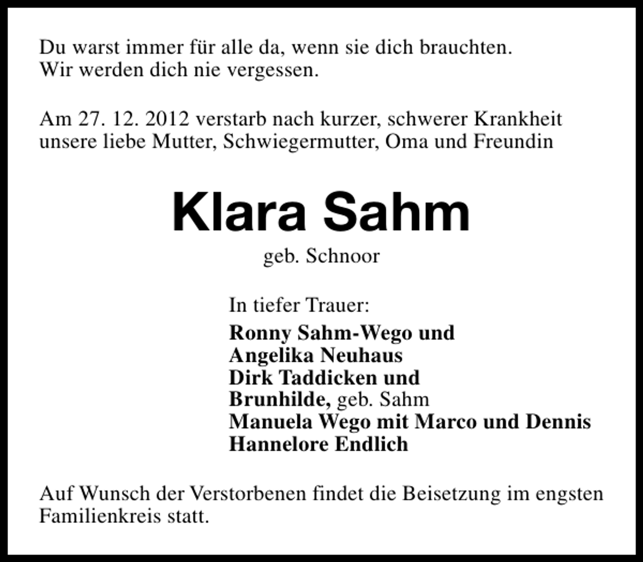 <p>Du warst immer für alle da, wenn sie dich brauchten.<br />Wir werden dich nie vergessen.<br />Am 27. 12. 2012 verstarb nach kurzer, schwerer Krankheit<br />unsere liebe Mutter, Schwiegermutter, Oma und Freundin</p><p>Klara Sahm<br />geb. Schnoor</p><p>In tiefer Trauer:<br />Ronny Sahm-Wego und<br />Angelika Neuhaus<br />Dirk Taddicken und<br />Brunhilde, geb. Sahm<br />Manuela Wego mit Marco und Dennis<br />Hannelore Endlich<br />Auf Wunsch der Verstorbenen findet die Beisetzung im engsten<br />Familienkreis statt.</p>