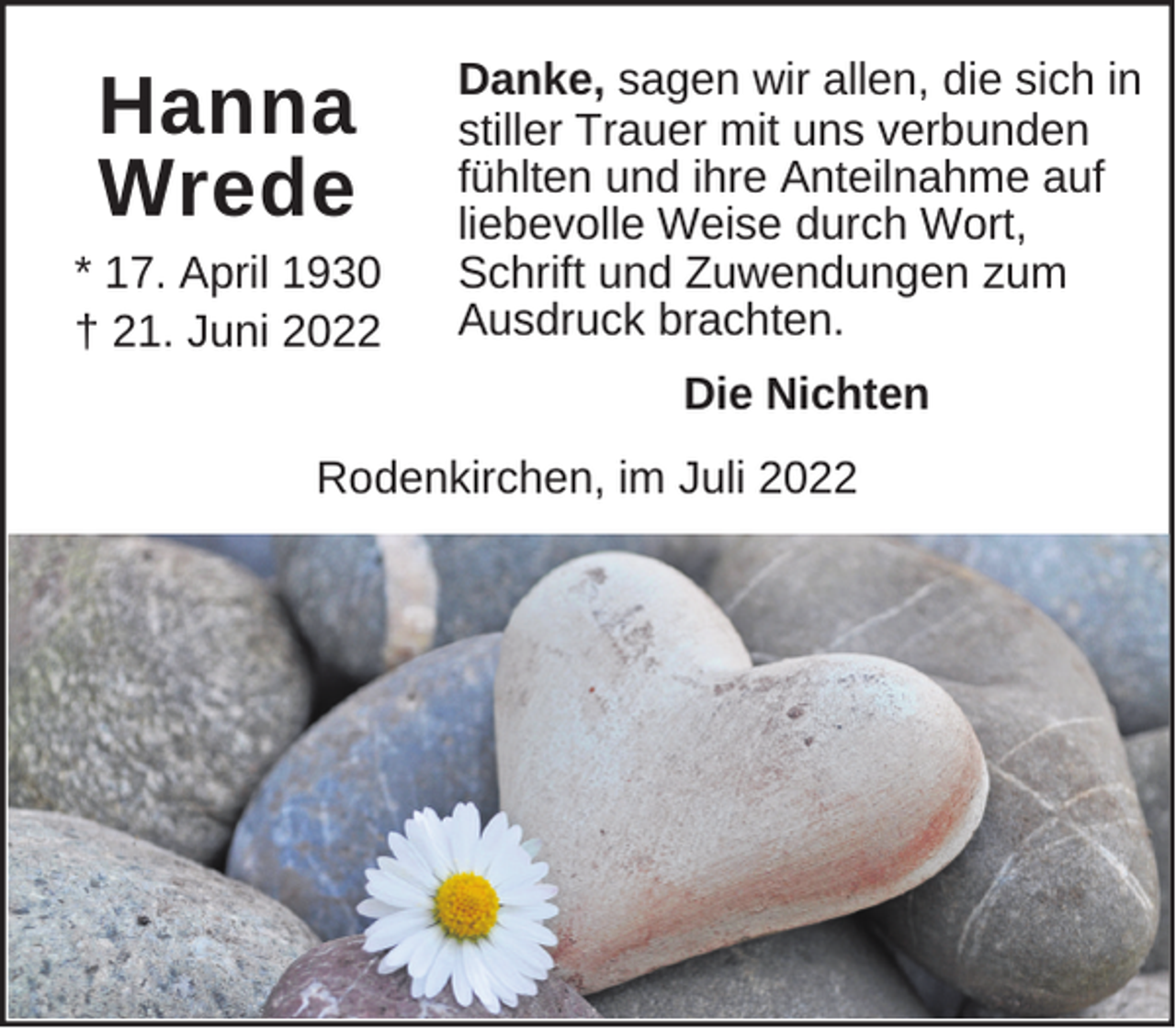 <p>Hanna<br />Wrede<br />* 17. April 1930<br />† 21. Juni 2022</p><p>Danke, sagen wir allen, die sich in<br />stiller Trauer mit uns verbunden<br />fühlten und ihre Anteilnahme auf<br />liebevolle Weise durch Wort,<br />Schrift und Zuwendungen zum<br />Ausdruck brachten.<br />Die Nichten</p><p>Rodenkirchen, im Juli 2022</p>