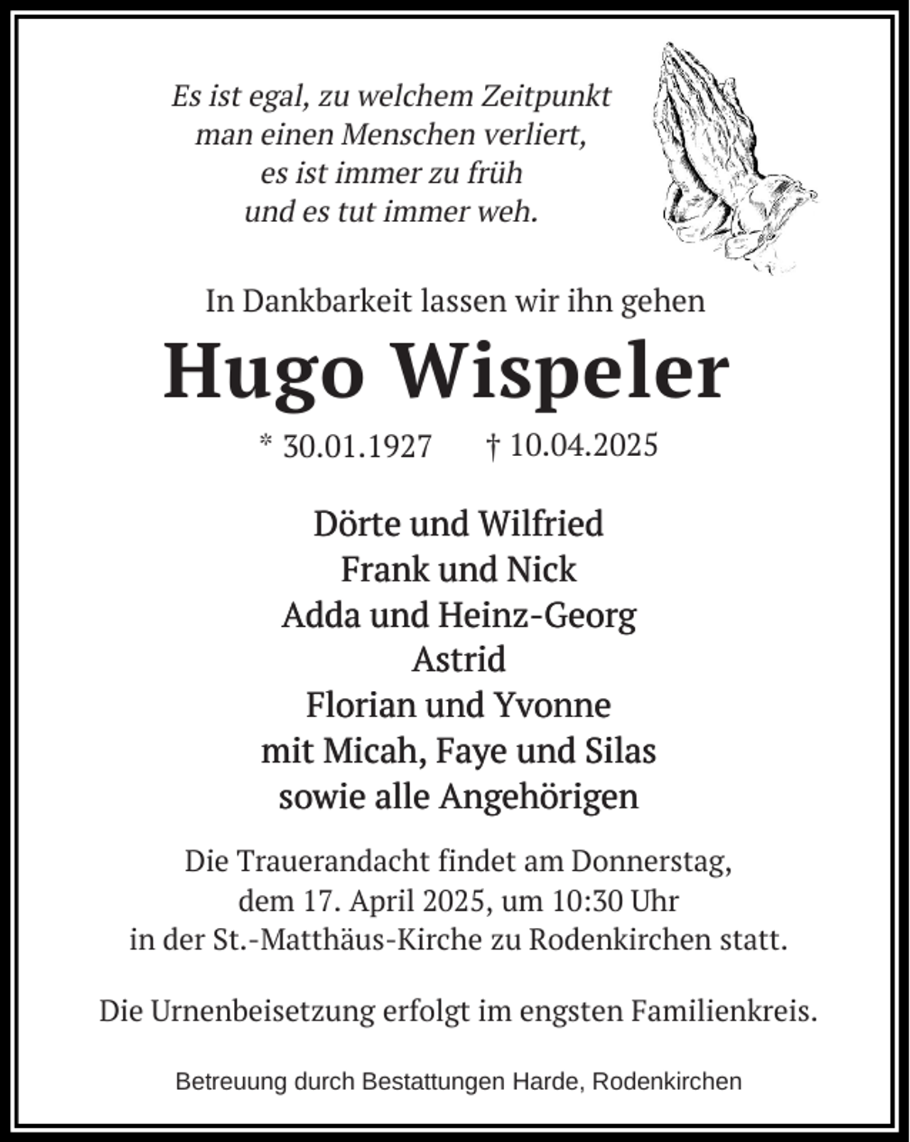 <p>Es ist egal, zu welchem Zeitpunkt<br />man einen Menschen verliert,<br />es ist immer zu früh<br />und es tut immer weh.</p><p>In Dankbarkeit lassen wir ihn gehen</p><p>Hugo Wispeler<br />* 30.01.1927</p><p>† 10.04.2025</p><p>Dörte und Wilfried<br />Frank und Nick<br />Adda und Heinz-Georg<br />Astrid<br />Florian und Yvonne<br />mit Micah, Faye und Silas<br />sowie alle Angehörigen<br />Die Trauerandacht findet am Donnerstag,<br />dem 17. April 2025, um 10:30 Uhr<br />in der St.-Matthäus-Kirche zu Rodenkirchen statt.<br />Die Urnenbeisetzung erfolgt im engsten Familienkreis.<br />Betreuung durch Bestattungen Harde, Rodenkirchen</p>