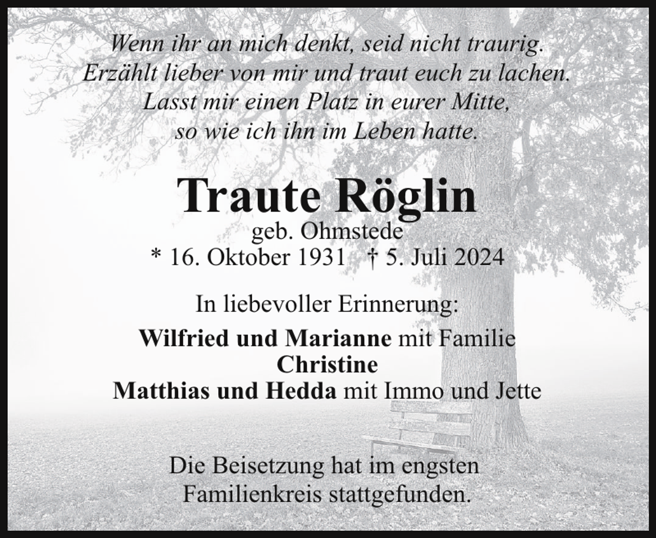 <p>Wenn ihr an mich denkt, seid nicht traurig.<br />Erzählt lieber von mir und traut euch zu lachen.<br />Lasst mir einen Platz in eurer Mitte,<br />so wie ich ihn im Leben hatte.</p><p>Traute Röglin</p><p>geb. Ohmstede<br />* 16. Oktober 1931 † 5. Juli 2024<br />In liebevoller Erinnerung:<br />Wilfried und Marianne mit Familie<br />Christine<br />Matthias und Hedda mit Immo und Jette<br />Die Beisetzung hat im engsten<br />Familienkreis stattgefunden.</p>