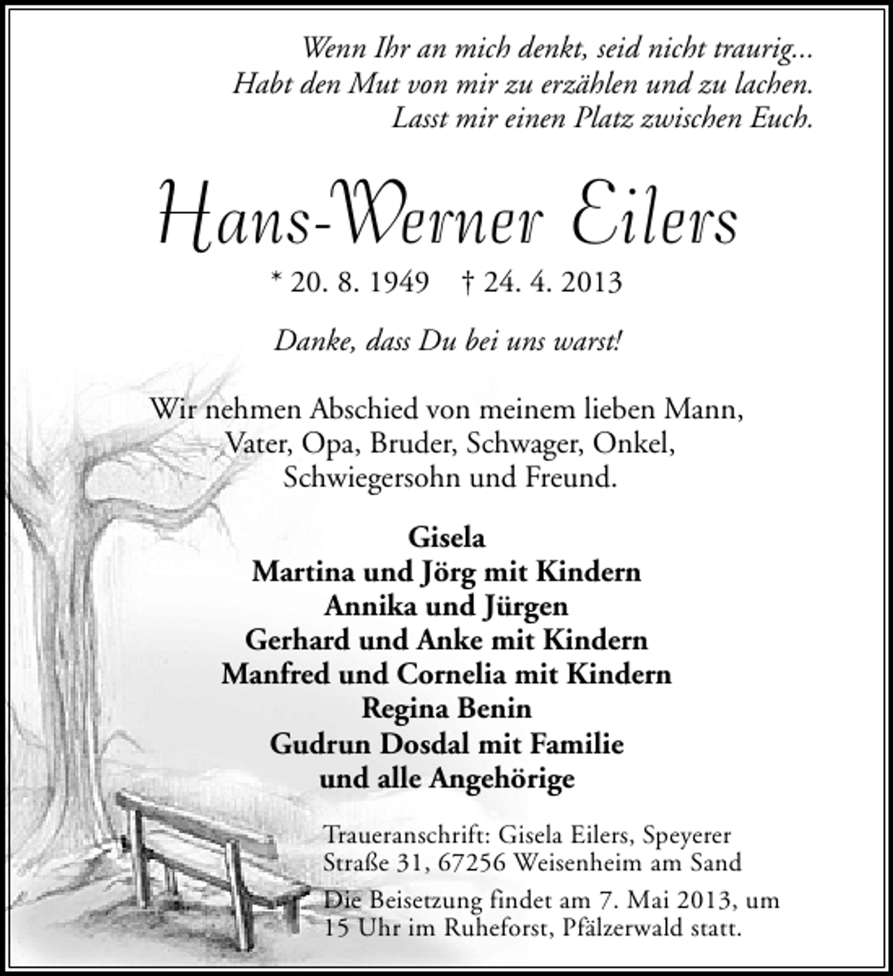 <p>Wenn Ihr an mich denkt, seid nicht traurig...<br />Habt den Mut von mir zu erzählen und zu lachen.<br />Lasst mir einen Platz zwischen Euch.</p><p>Hans-Werner Eilers<br />* 20. 8. 1949</p><p>† 24. 4. 2013</p><p>Danke, dass Du bei uns warst!<br />Wir nehmen Abschied von meinem lieben Mann,<br />Vater, Opa, Bruder, Schwager, Onkel,<br />Schwiegersohn und Freund.<br />Gisela<br />Martina und Jörg mit Kindern<br />Annika und Jürgen<br />Gerhard und Anke mit Kindern<br />Manfred und Cornelia mit Kindern<br />Regina Benin<br />Gudrun Dosdal mit Familie<br />und alle Angehörige<br />Traueranschrift: Gisela Eilers, Speyerer<br />Straße 31, 67256 Weisenheim am Sand<br />Die Beisetzung findet am 7. Mai 2013, um<br />15 Uhr im Ruheforst, Pfälzerwald statt.</p>