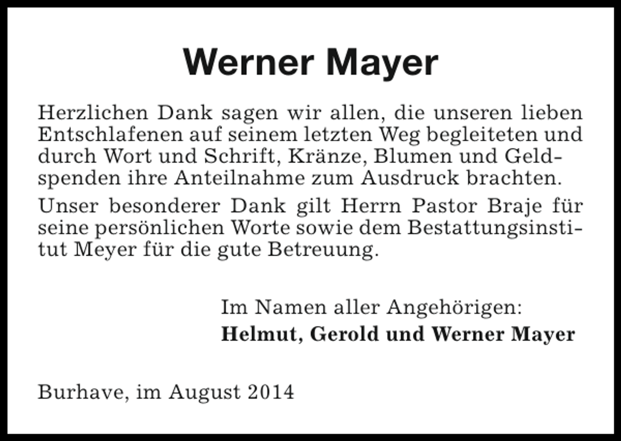 <p>Werner Mayer<br />Herzlichen Dank sagen wir allen, die unseren lieben<br />Entschlafenen auf seinem letzten Weg begleiteten und<br />durch Wort und Schrift, Kränze, Blumen und Geldspenden ihre Anteilnahme zum Ausdruck brachten.<br />Unser besonderer Dank gilt Herrn Pastor Braje für<br />seine persönlichen Worte sowie dem Bestattungsinstitut Meyer für die gute Betreuung.<br />Im Namen aller Angehörigen:<br />Helmut, Gerold und Werner Mayer<br />Burhave, im August 2014</p>