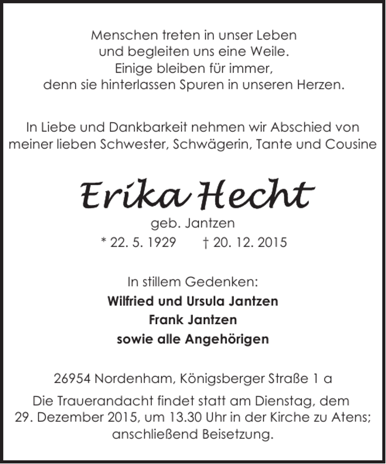 <p>Menschen treten in unser Leben<br />und begleiten uns eine Weile.<br />Einige bleiben fÃƒÂ¼r immer,<br />denn sie hinterlassen Spuren in unseren Herzen.<br />In Liebe und Dankbarkeit nehmen wir Abschied von<br />meiner lieben Schwester, SchwÃƒÂ¤gerin, Tante und Cousine</p>
<p>geb. Jantzen<br />* 22. 5. 1929<br />Ã¢â‚¬Â  20. 12. 2015<br />In stillem Gedenken:<br />Wilfried und Ursula Jantzen<br />Frank Jantzen<br />sowie alle AngehÃƒÂ¶rigen<br />26954 Nordenham, KÃƒÂ¶nigsberger StraÃƒÅ¸e 1 a<br />Die Trauerandacht findet statt am Dienstag, dem<br />29. Dezember 2015, um 13.30 Uhr in der Kirche zu Atens;<br />anschlieÃƒÅ¸end Beisetzung.</p>