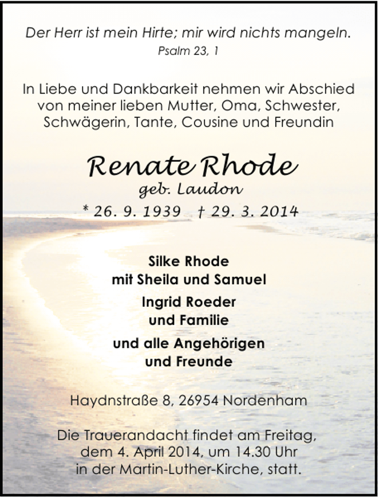 <p>Der Herr ist mein Hirte; mir wird nichts mangeln.<br />Psalm 23, 1</p><p>In Liebe und Dankbarkeit nehmen wir Abschied<br />von meiner lieben Mutter, Oma, Schwester,<br />Schwägerin, Tante, Cousine und Freundin</p><p>Renate Rhode<br />geb. Laudon</p><p>* 26. 9. 1939</p><p>† 29. 3. 2014</p><p>Silke Rhode<br />mit Sheila und Samuel<br />Ingrid Roeder<br />und Familie<br />und alle Angehörigen<br />und Freunde<br />Haydnstraße 8, 26954 Nordenham<br />Die Trauerandacht findet am Freitag,<br />dem 4. April 2014, um 14.30 Uhr<br />in der Martin-Luther-Kirche, statt.</p>