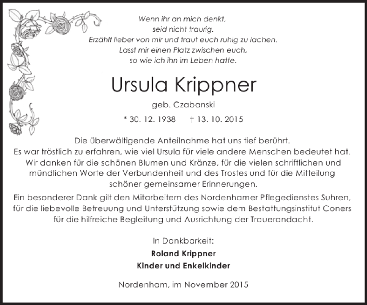 <p>Wenn ihr an mich denkt,<br />seid nicht traurig.<br />Erzählt lieber von mir und traut euch ruhig zu lachen.<br />Lasst mir einen Platz zwischen euch,<br />so wie ich ihn im Leben hatte.</p><p>Ursula Krippner<br />geb. Czabanski<br />* 30. 12. 1938</p><p>† 13. 10. 2015</p><p>Die überwältigende Anteilnahme hat uns tief berührt.<br />Es war tröstlich zu erfahren, wie viel Ursula für viele andere Menschen bedeutet hat.<br />Wir danken für die schönen Blumen und Kränze, für die vielen schriftlichen und<br />mündlichen Worte der Verbundenheit und des Trostes und für die Mitteilung<br />schöner gemeinsamer Erinnerungen.<br />Ein besonderer Dank gilt den Mitarbeitern des Nordenhamer Pflegedienstes Suhren,<br />für die liebevolle Betreuung und Unterstützung sowie dem Bestattungsinstitut Coners<br />für die hilfreiche Begleitung und Ausrichtung der Trauerandacht.<br />In Dankbarkeit:<br />Roland Krippner<br />Kinder und Enkelkinder<br />Nordenham, im November 2015</p>